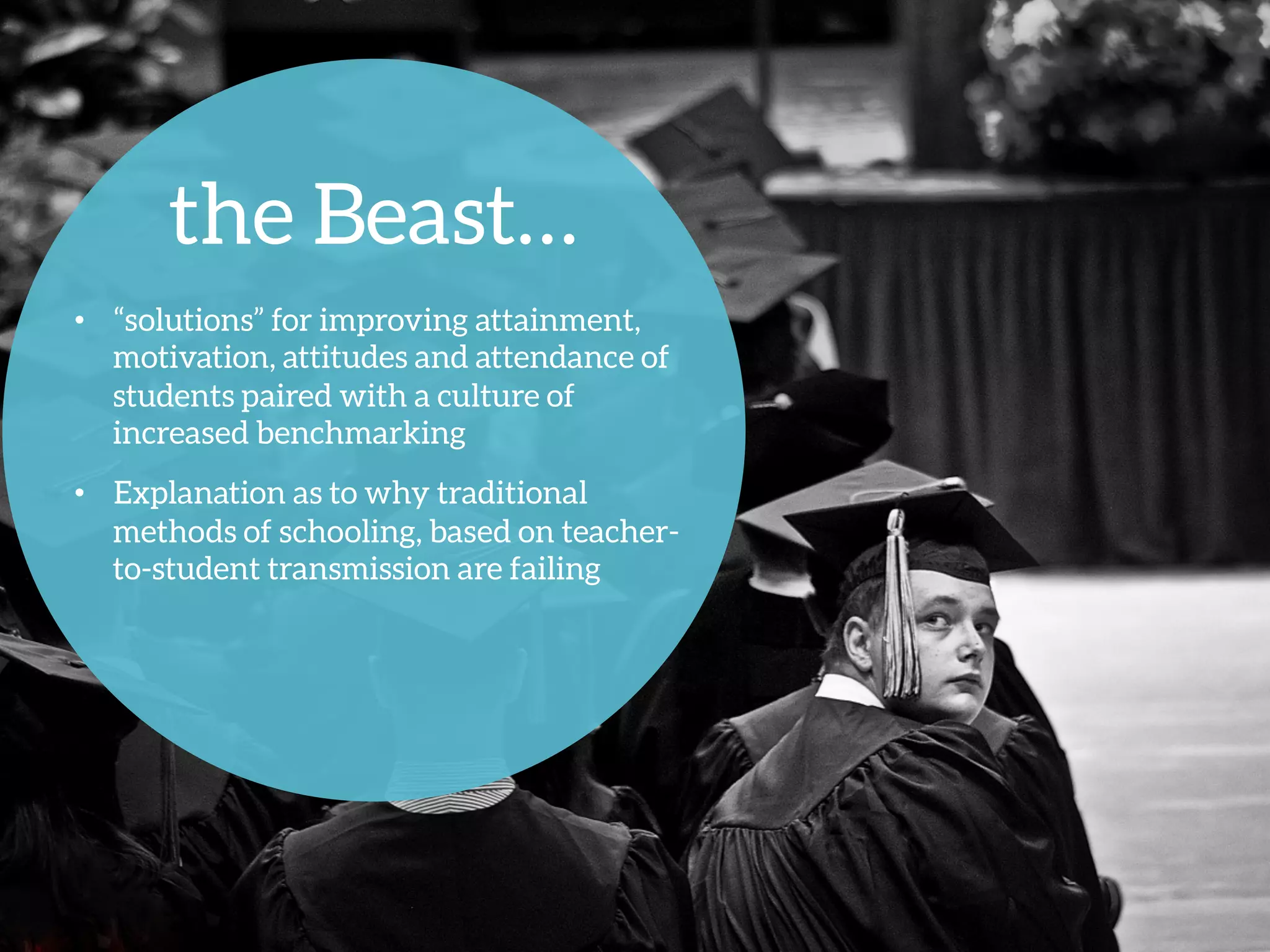 the Beast…
•  “solutions” for improving attainment,
motivation, attitudes and attendance of
students paired with a culture of
increased benchmarking
•  Explanation as to why traditional
methods of schooling, based on teacher-
to-student transmission are failing 
 