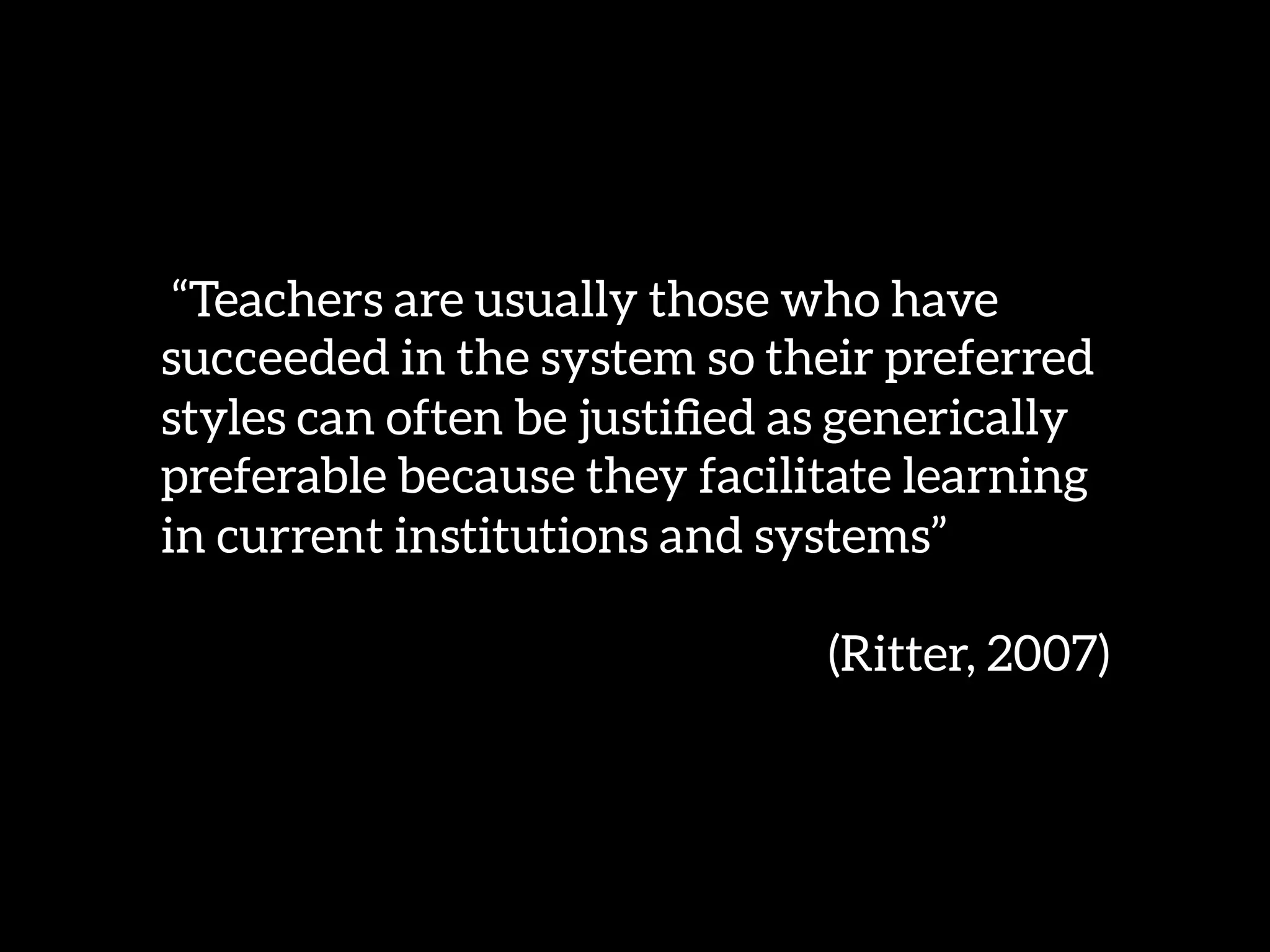 “Teachers are usually those who have
succeeded in the system so their preferred
styles can often be justiﬁed as generically
preferable because they facilitate learning
in current institutions and systems” 

(Ritter, 2007) 
 