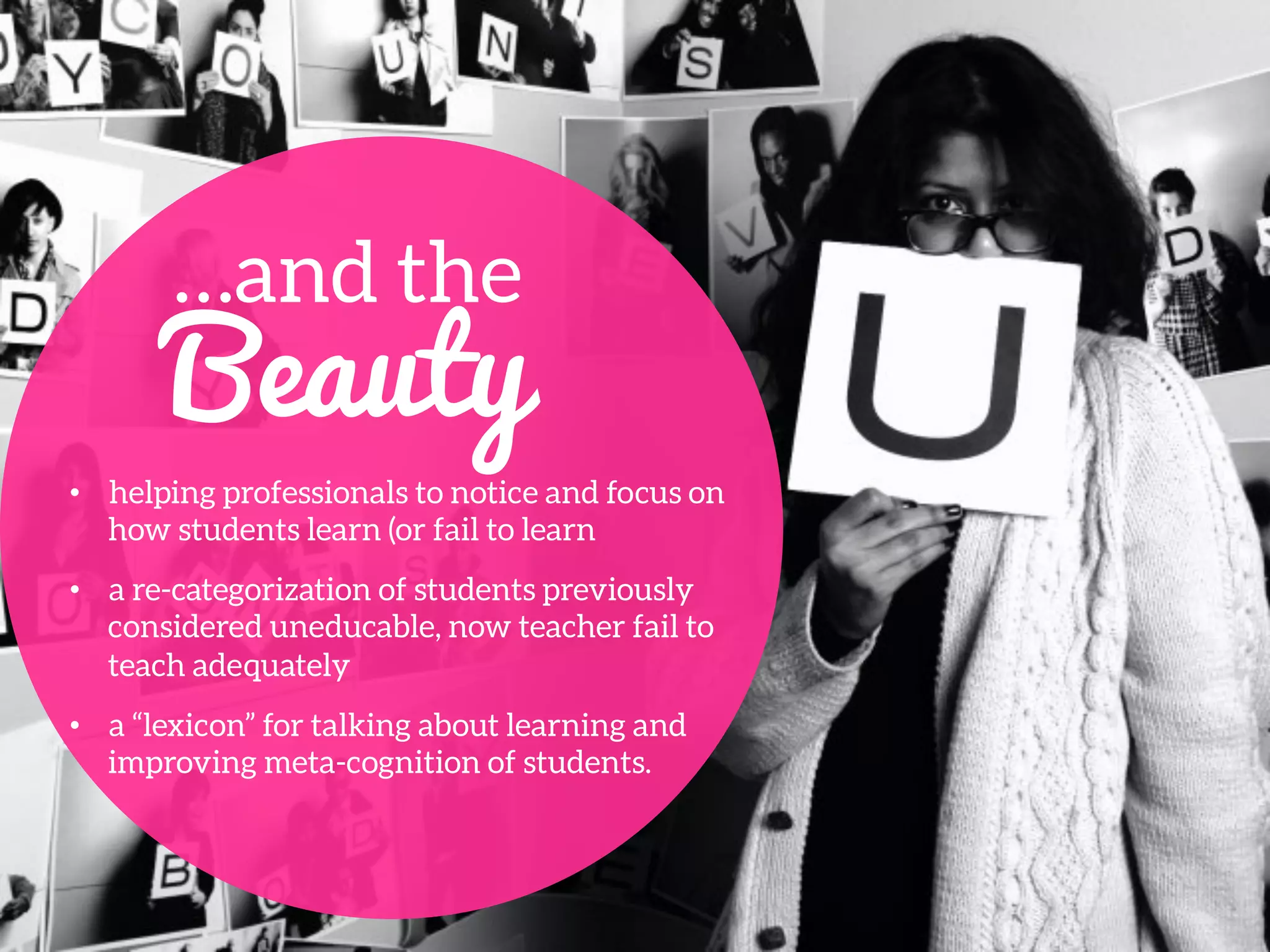 …and the
Beauty
•  helping professionals to notice and focus on
how students learn (or fail to learn 
•  a re-categorization of students previously
considered uneducable, now teacher fail to
teach adequately
•  a “lexicon” for talking about learning and
improving meta-cognition of students.
 