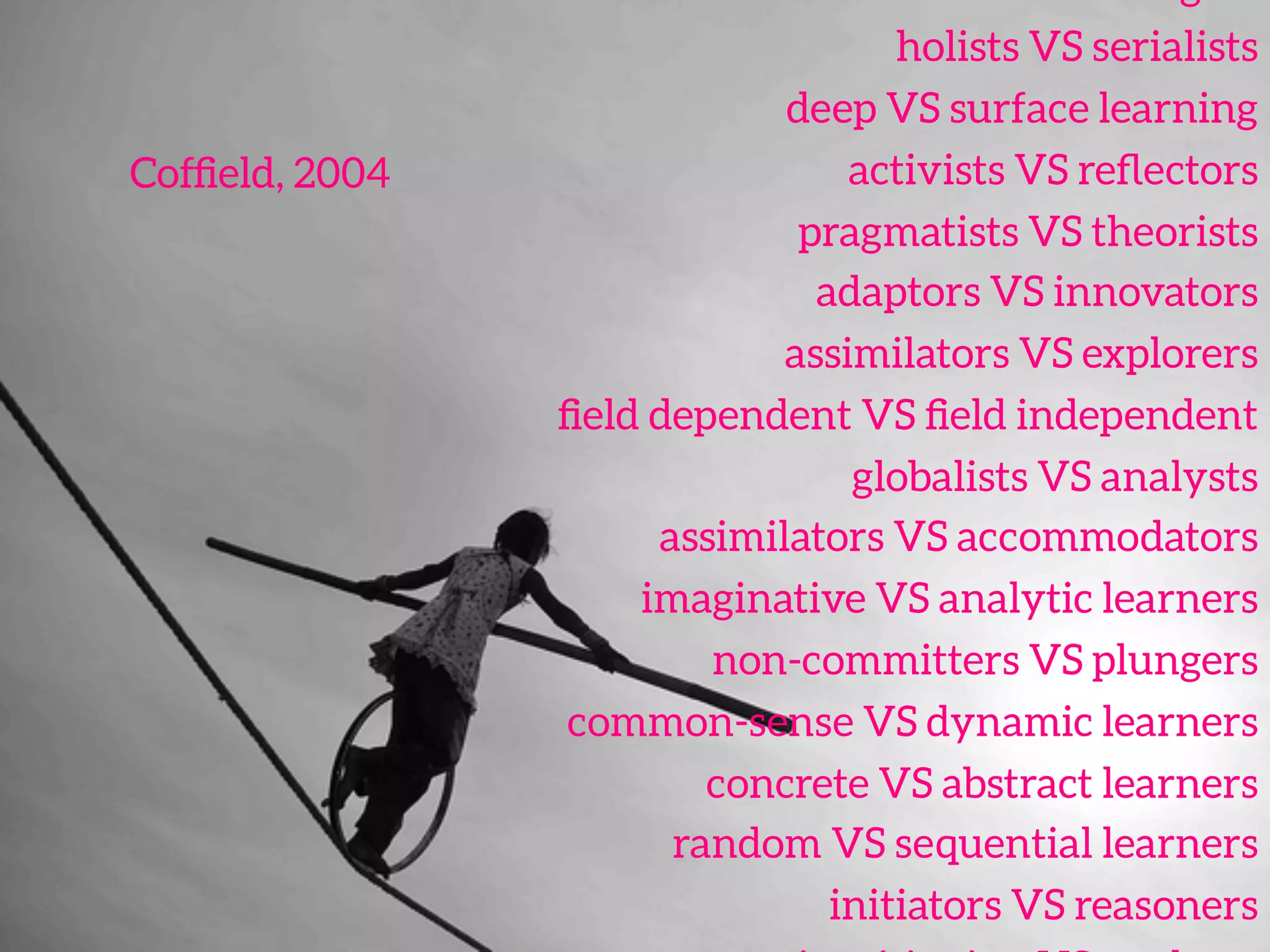 holists VS serialists 
deep VS surface learning 
activists VS reﬂectors 
pragmatists VS theorists 
adaptors VS innovators
assimilators VS explorers 
ﬁeld dependent VS ﬁeld independent 
globalists VS analysts 
assimilators VS accommodators 
imaginative VS analytic learners 
non-committers VS plungers 
common-sense VS dynamic learners 
concrete VS abstract learners 
random VS sequential learners 
initiators VS reasoners 
Cofﬁeld, 2004	
  
 