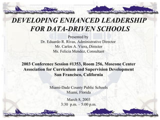 Presented by
Dr. Eduardo R. Rivas, Administrative Director
Mr. Carlos A. Viera, Director
Ms. Felicia Mendez, Consultant
2003 Conference Session #1353, Room 256, Moscone Center
Association for Curriculum and Supervision Development
San Francisco, California
Miami-Dade County Public Schools
Miami, Florida
March 8, 2003
3:30 p.m. – 5:00 p.m.
DEVELOPING ENHANCED LEADERSHIP
FOR DATA-DRIVEN SCHOOLS
 
