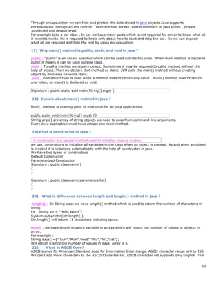 12
Through encapsulation we can hide and protect the data stored in java objects.Java supports
encapsulation through access control. There are four access control modifiers in java public , private
,protected and default level.
For example take a car class , In car we have many parts which is not required for driver to know what all
it consists inside. He is required to know only about how to start and stop the car. So we can expose
what all are required and hide the rest by using encapsulation.
17) Why main() method is public, static and void in java ?
public : “public” is an access specifier which can be used outside the class. When main method is declared
public it means it can be used outside class.
static : To call a method we require object. Sometimes it may be required to call a method without the
help of object. Then we declare that method as static. JVM calls the main() method without creating
object by declaring keyword static.
void : void return type is used when a method does’nt return any value . main() method does’nt return
any value, so main() is declared as void.
Signature : public static void main(String[] args) {
18) Explain about main() method in java ?
Main() method is starting point of execution for all java applications.
public static void main(String[] args) {}
String args[] are array of string objects we need to pass from command line arguments.
Every Java application must have atleast one main method.
19)What is constructor in java ?
A constructor is a special method used to initialize objects in java.
we use constructors to initialize all variables in the class when an object is created. As and when an object
is created it is initialized automatically with the help of constructor in java.
We have two types of constructors
Default Constructor
Parameterized Constructor
Signature : public classname()
{
}
Signature : public classname(parameters list)
{
}
20) What is difference between length and length() method in java ?
length() : In String class we have length() method which is used to return the number of characters in
string.
Ex : String str = “Hello World”;
System.out.println(str.length());
Str.length() will return 11 characters including space.
length : we have length instance variable in arrays which will return the number of values or objects in
array.
For example :
String days[]={” Sun”,”Mon”,”wed”,”thu”,”fri”,”sat”};
Will return 6 since the number of values in days array is 6.
21) What is ASCII Code?
ASCII stands for American Standard code for Information Interchange. ASCII character range is 0 to 255.
We can’t add more characters to the ASCII Character set. ASCII character set supports only English. That
 