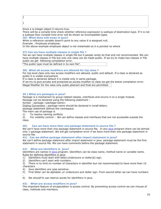 15
}
}
Since a is integer object it returns true.
There will be a compile time check whether reference expression is subtype of destination type. If it is not
a subtype then compile time error will be shown as Incompatible types
36) What does null mean in java?
When a reference variable doesn’t point to any value it is assigned null.
Example : Employee employee;
In the above example employee object is not instantiate so it is pointed no where
37) Can we have multiple classes in single file ?
Yes we can have multiple classes in single file but it people rarely do that and not recommended. We can
have multiple classes in File but only one class can be made public. If we try to make two classes in File
public we get following compilation error.
“The public type must be defined in its own file”.
38) What all access modifiers are allowed for top class ?
For top level class only two access modifiers are allowed. public and default. If a class is declared as
public it is visible everywhere.
If a class is declared default it is visible only in same package.
If we try to give private and protected as access modifier to class we get the below compilation error.
Illegal Modifier for the class only public,abstract and final are permitted.
39 ) What are packages in java?
Package is a mechanism to group related classes ,interfaces and enums in to a single module.
Package can be declared using the following statement :
Syntax : package <package-name>
Coding Convention : package name should be declared in small letters.
package statement defines the namespace.
The main use of package is
1) To resolve naming conflicts
2) For visibility control : We can define classes and interfaces that are not accessible outside the
class.
40) Can we have more than one package statement in source file ?
We can’t have more than one package statement in source file. In any java program there can be atmost
only 1 package statement. We will get compilation error if we have more than one package statement in
source file.
41) Can we define package statement after import statement in java?
We can’t define package statement after import statement in java. package statement must be the first
statement in source file. We can have comments before the package statement.
42) What are identifiers in java?
Identifiers are names in java program. Identifiers can be class name, method name or variable name.
Rules for defining identifiers in java:
1) Identifiers must start with letter,Underscore or dollar($) sign.
2) Identifiers can’t start with numbers .
3) There is no limit on number of characters in identifier but not recommended to have more than 15
characters
4) Java identifiers are case sensitive.
5) First letter can be alphabet ,or underscore and dollar sign. From second letter we can have numbers
.
6) We should’nt use reserve words for identifiers in java.
43) What are access modifiers in java?
The important feature of encapsulation is access control. By preventing access control we can misuse of
class, methods and members.
 