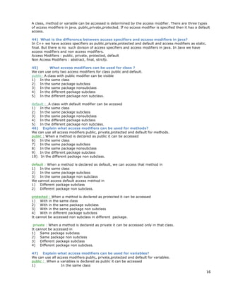 16
A class, method or variable can be accessed is determined by the access modifier. There are three types
of access modifiers in java. public,private,protected. If no access modifier is specified then it has a default
access.
44) What is the difference between access specifiers and access modifiers in java?
In C++ we have access specifiers as public,private,protected and default and access modifiers as static,
final. But there is no such divison of access specifiers and access modifiers in java. In Java we have
access modifiers and non access modifiers.
Access Modifiers : public, private, protected, default
Non Access Modifiers : abstract, final, stricfp.
45) What access modifiers can be used for class ?
We can use only two access modifiers for class public and default.
public: A class with public modifier can be visible
1) In the same class
2) In the same package subclass
3) In the same package nonsubclass
4) In the different package subclass
5) In the different package non subclass.
default : A class with default modifier can be accesed
1) In the same class
2) In the same package subclass
3) In the same package nonsubclass
4) In the different package subclass
5) In the different package non subclass.
46) Explain what access modifiers can be used for methods?
We can use all access modifiers public, private,protected and default for methods.
public : When a method is declared as public it can be accessed
6) In the same class
7) In the same package subclass
8) In the same package nonsubclass
9) In the different package subclass
10) In the different package non subclass.
default : When a method is declared as default, we can access that method in
1) In the same class
2) In the same package subclass
3) In the same package non subclass
We cannot access default access method in
1) Different package subclass
2) Different package non subclass.
protected : When a method is declared as protected it can be accessed
1) With in the same class
2) With in the same package subclass
3) With in the same package non subclass
4) With in different package subclass
It cannot be accessed non subclass in different package.
private : When a method is declared as private it can be accessed only in that class.
It cannot be accessed in
1) Same package subclass
2) Same package non subclass
3) Different package subclass
4) Different package non subclass.
47) Explain what access modifiers can be used for variables?
We can use all access modifiers public, private,protected and default for variables.
public : When a variables is declared as public it can be accessed
1) In the same class
 