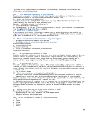 18
Though we cannot instantiate abstract classes we can create object references . Through superclass
references we can point to subclass.
50) Can we create constructor in abstract class ?
We can create constructor in abstract class , it does’nt give any compilation error. But when we cannot
instantiate class there is no use in creating a constructor for abstract class.
51) What are abstract methods in java?
An abstract method is the method which does’nt have any body. Abstract method is declared with
keyword abstract and semicolon in place of method body.
Signature : public abstract void <method name>();
Ex : public abstract void getDetails();
It is the responsibility of subclass to provide implementation to abstract method defined in abstract class.
Java Exception Handling Interview questions
52) What is an exception in java?
In java exception is an object. Exceptions are created when an abnormal situations are arised in our
program. Exceptions can be created by JVM or by our application code. All Exception classes are defined
in java.lang. In otherwords we can say Exception as run time error.
53) State some situations where exceptions may arise in java?
1) Accesing an element that does not exist in array.
2) Invalid conversion of number to string and string to number.
(NumberFormatException)
3) Invalid casting of class
(Class cast Exception)
4) Trying to create object for interface or abstract class
(Instantiation Exception)
54) What is Exception handling in java?
Exception handling is a mechanism what to do when some abnormal situation arises in program. When an
exception is raised in program it leads to termination of program when it is not handled properly. The
significance of exception handling comes here in order not to terminate a program abruptly and to
continue with the rest of program normally. This can be done with help of Exception handling.
55) What is an eror in Java?
Error is the subclass of Throwable class in java. When errors are caused by our program we call that as
Exception, but some times exceptions are caused due to some environment issues such as running out of
memory. In such cases we can’t handle the exceptions. Exceptions which cannot be recovered are called
as errors in java.
Ex : Out of memory issues.
56) What are advantages of Exception handling in java?
1) Separating normal code from exception handling code to avoid abnormal termination of program.
2) Categorizing in to different types of Exceptions so that rather than handling all exceptions with
Exception root class we can handle with specific exceptions. It is recommended to handle exceptions with
specific Exception instead of handling with Exception root class.
3) Call stack mechanism : If a method throws an exception and it is not handled immediately, then that
exception is propagated or thrown to the caller of that method. This propogation continues till it finds an
appropriate exception handler ,if it finds handler it would be handled otherwise program terminates
abruptly.
57) In how many ways we can do exception handling in java?
We can handle exceptions in either of the two ways :
1) By specifying try catch block where we can catch the exception.
2) Declaring a method with throws clause .
58) List out five keywords related to Exception handling ?
1) Try
2) Catch
3) throw
4) throws
5) finally
 