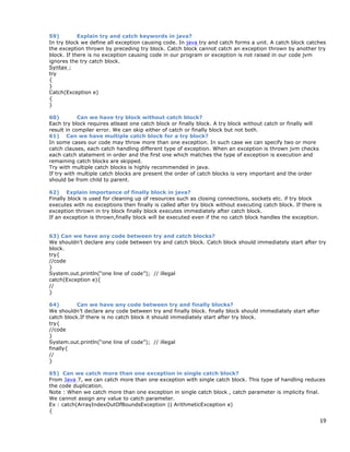 19
59) Explain try and catch keywords in java?
In try block we define all exception causing code. In java try and catch forms a unit. A catch block catches
the exception thrown by preceding try block. Catch block cannot catch an exception thrown by another try
block. If there is no exception causing code in our program or exception is not raised in our code jvm
ignores the try catch block.
Syntax :
try
{
}
Catch(Exception e)
{
}
60) Can we have try block without catch block?
Each try block requires atleast one catch block or finally block. A try block without catch or finally will
result in compiler error. We can skip either of catch or finally block but not both.
61) Can we have multiple catch block for a try block?
In some cases our code may throw more than one exception. In such case we can specify two or more
catch clauses, each catch handling different type of exception. When an exception is thrown jvm checks
each catch statement in order and the first one which matches the type of exception is execution and
remaining catch blocks are skipped.
Try with multiple catch blocks is highly recommended in java.
If try with multiple catch blocks are present the order of catch blocks is very important and the order
should be from child to parent.
62) Explain importance of finally block in java?
Finally block is used for cleaning up of resources such as closing connections, sockets etc. if try block
executes with no exceptions then finally is called after try block without executing catch block. If there is
exception thrown in try block finally block executes immediately after catch block.
If an exception is thrown,finally block will be executed even if the no catch block handles the exception.
63) Can we have any code between try and catch blocks?
We shouldn’t declare any code between try and catch block. Catch block should immediately start after try
block.
try{
//code
}
System.out.println(“one line of code”); // illegal
catch(Exception e){
//
}
64) Can we have any code between try and finally blocks?
We shouldn’t declare any code between try and finally block. finally block should immediately start after
catch block.If there is no catch block it should immediately start after try block.
try{
//code
}
System.out.println(“one line of code”); // illegal
finally{
//
}
65) Can we catch more than one exception in single catch block?
From Java 7, we can catch more than one exception with single catch block. This type of handling reduces
the code duplication.
Note : When we catch more than one exception in single catch block , catch parameter is implicity final.
We cannot assign any value to catch parameter.
Ex : catch(ArrayIndexOutOfBoundsException || ArithmeticException e)
{
 