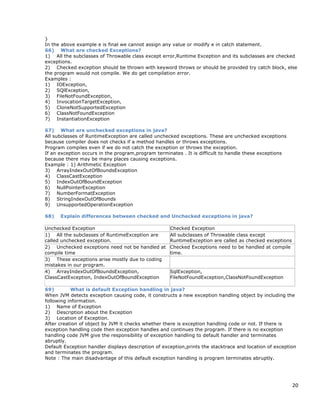 20
}
In the above example e is final we cannot assign any value or modify e in catch statement.
66) What are checked Exceptions?
1) All the subclasses of Throwable class except error,Runtime Exception and its subclasses are checked
exceptions.
2) Checked exception should be thrown with keyword throws or should be provided try catch block, else
the program would not compile. We do get compilation error.
Examples :
1) IOException,
2) SQlException,
3) FileNotFoundException,
4) InvocationTargetException,
5) CloneNotSupportedException
6) ClassNotFoundException
7) InstantiationException
67) What are unchecked exceptions in java?
All subclasses of RuntimeException are called unchecked exceptions. These are unchecked exceptions
because compiler does not checks if a method handles or throws exceptions.
Program compiles even if we do not catch the exception or throws the exception.
If an exception occurs in the program,program terminates . It is difficult to handle these exceptions
because there may be many places causing exceptions.
Example : 1) Arithmetic Exception
3) ArrayIndexOutOfBoundsException
4) ClassCastException
5) IndexOutOfBoundException
6) NullPointerException
7) NumberFormatException
8) StringIndexOutOfBounds
9) UnsupportedOperationException
68) Explain differences between checked and Unchecked exceptions in java?
Unchecked Exception Checked Exception
1) All the subclasses of RuntimeException are
called unchecked exception.
All subclasses of Throwable class except
RuntimeException are called as checked exceptions
2) Unchecked exceptions need not be handled at
compile time
Checked Exceptions need to be handled at compile
time.
3) These exceptions arise mostly due to coding
mistakes in our program.
4) ArrayIndexOutOfBoundsException,
ClassCastException, IndexOutOfBoundException
SqlException,
FileNotFoundException,ClassNotFoundException
69) What is default Exception handling in java?
When JVM detects exception causing code, it constructs a new exception handling object by including the
following information.
1) Name of Exception
2) Description about the Exception
3) Location of Exception.
After creation of object by JVM it checks whether there is exception handling code or not. If there is
exception handling code then exception handles and continues the program. If there is no exception
handling code JVM give the responsibility of exception handling to default handler and terminates
abruptly.
Default Exception handler displays description of exception,prints the stacktrace and location of exception
and terminates the program.
Note : The main disadvantage of this default exception handling is program terminates abruptly.
 