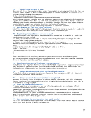 21
70) Explain throw keyword in java?
Generally JVM throws the exception and we handle the exceptions by using try catch block. But there are
situations where we have to throw userdefined exceptions or runtime exceptions. In such case we use
throw keyword to throw exception explicitly.
Syntax : throw throwableInstance;
Throwable instance must be of type throwable or any of its subclasses.
After the throw statement execution stops and subsequent statements are not executed. Once exception
object is thrown JVM checks is there any catch block to handle the exception. If not then the next catch
statement till it finds the appropriate handler. If appropriate handler is not found ,then default exception
handler halts the program and prints the description and location of exception.
In general we use throw keyword for throwing userdefined or customized exception.
71) Can we write any code after throw statement?
After throw statement jvm stop execution and subsequent statements are not executed. If we try to write
any statement after throw we do get compile time error saying unreachable code.
72) Explain importance of throws keyword in java?
Throws statement is used at the end of method signature to indicate that an exception of a given type
may be thrown from the method.
The main purpose of throws keyword is to delegate responsibility of exception handling to the caller
methods, in the case of checked exception.
In the case of unchecked exceptions, it is not required to use throws keyword.
We can use throws keyword only for throwable types otherwise compile time error saying incompatible
types.
An error is unchecked , it is not required to handle by try catch or by throws.
Syntax : Class Test{
Public static void main(String args[]) throws IE
{
}
}
Note : The method should throw only checked exceptions and subclasses of checked exceptions.
It is not recommended to specify exception superclasses in the throws class when the actual exceptions
thrown in the method are instances of their subclass.
73) Explain the importance of finally over return statement?
finally block is more important than return statement when both are present in a program. For example if
there is any return statement present inside try or catch block , and finally block is also present first
finally statement will be executed and then return statement will be considered.
74) Explain a situation where finally block will not be executed?
Finally block will not be executed whenever jvm shutdowns. If we use system.exit(0) in try statement
finally block if present will not be executed.
75) Can we use catch statement for checked exceptions?
If there is no chance of raising an exception in our code then we can’t declare catch block for handling
checked exceptions .This raises compile time error if we try to handle checked exceptions when there is
no possibility of causing exception.
76) What are user defined exceptions?
To create customized error messages we use userdefined exceptions. We can create user defined
exceptions as checked or unchecked exceptions.
We can create user defined exceptions that extend Exception class or subclasses of checked exceptions so
that userdefined exception becomes checked.
Userdefined exceptions can extend RuntimeException to create userdefined unchecked exceptions.
Note : It is recommended to keep our customized exception class as unchecked,i.e we need to extend
Runtime Exception class but not Excpetion class.
77) Can we rethrow the same exception from catch handler?
Yes we can rethrow the same exception from our catch handler. If we want to rethrow checked exception
from a catch block we need to declare that exception.
 