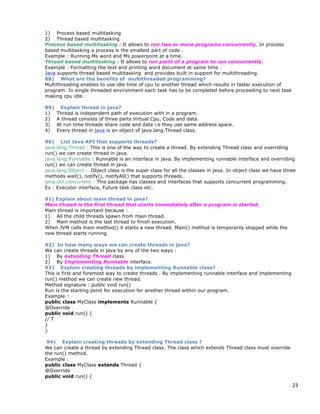 23
1) Process based multitasking
2) Thread based multitasking
Process based multitasking : It allows to run two or more programs concurrently. In process
based multitasking a process is the smallest part of code .
Example : Running Ms word and Ms powerpoint at a time.
Thread based multitasking : It allows to run parts of a program to run concurrently.
Example : Formatting the text and printing word document at same time .
Java supports thread based multitasking and provides built in support for multithreading.
88) What are the benefits of multithreaded programming?
Multithreading enables to use idle time of cpu to another thread which results in faster execution of
program. In single threaded environment each task has to be completed before proceeding to next task
making cpu idle.
89) Explain thread in java?
1) Thread is independent path of execution with in a program.
2) A thread consists of three parts Virtual Cpu, Code and data.
3) At run time threads share code and data i.e they use same address space.
4) Every thread in java is an object of java.lang.Thread class.
90) List Java API that supports threads?
java.lang.Thread : This is one of the way to create a thread. By extending Thread class and overriding
run() we can create thread in java.
java.lang.Runnable : Runnable is an interface in java. By implementing runnable interface and overriding
run() we can create thread in java.
java.lang.Object : Object class is the super class for all the classes in java. In object class we have three
methods wait(), notify(), notifyAll() that supports threads.
java.util.concurrent : This package has classes and interfaces that supports concurrent programming.
Ex : Executor interface, Future task class etc.
91) Explain about main thread in java?
Main thread is the first thread that starts immediately after a program is started.
Main thread is important because :
1) All the child threads spawn from main thread.
2) Main method is the last thread to finish execution.
When JVM calls main method() it starts a new thread. Main() method is temporarily stopped while the
new thread starts running.
92) In how many ways we can create threads in java?
We can create threads in java by any of the two ways :
1) By extending Thread class
2) By Implementing Runnable interface.
93) Explain creating threads by implementing Runnable class?
This is first and foremost way to create threads . By implementing runnable interface and implementing
run() method we can create new thread.
Method signature : public void run()
Run is the starting point for execution for another thread within our program.
Example :
public class MyClass implements Runnable {
@Override
public void run() {
// T
}
}
94) Explain creating threads by extending Thread class ?
We can create a thread by extending Thread class. The class which extends Thread class must override
the run() method.
Example :
public class MyClass extends Thread {
@Override
public void run() {
 