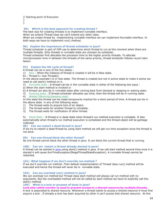 24
// Starting point of Execution
}
}
95) Which is the best approach for creating thread ?
The best way for creating threads is to implement runnable interface.
When we extend Thread class we can’t extend any other class.
When we create thread by implementing runnable interface we can implement Runnable interface. In
both ways we have to implement run() method.
96) Explain the importance of thread scheduler in java?
Thread scheduler is part of JVM use to determine which thread to run at this moment when there are
multiple threads. Only threads in runnable state are choosen by scheduler.
Thread scheduler first allocates the processor time to the higher priority threads. To allocate
microprocessor time in between the threads of the same priority, thread scheduler follows round robin
fasion.
97) Explain the life cycle of thread?
A thread can be in any of the five states :
1) New : When the instance of thread is created it will be in New state.
Ex : Thread t= new Thread();
In the above example t is in new state. The thread is created but not in active state to make it active we
need to call start() method on it.
2) Runnable state : A thread can be in the runnable state in either of the following two ways :
a) When the start method is invoked or
b) A thread can also be in runnable state after coming back from blocked or sleeping or waiting state.
3) Running state : If thread scheduler allocates cpu time, then the thread will be in running state.
4) Waited /Blocking/Sleeping state:
In this state the thread can be made temporarily inactive for a short period of time. A thread can be in
the above state in any of the following ways:
1) The thread waits to acquire lock of an object.
2) The thread waits for another thread to complete.
3) The thread waits for notification of other thread.
5) Dead State : A thread is in dead state when thread’s run method execution is complete. It dies
automatically when thread’s run method execution is completed and the thread object will be garbage
collected.
98) Can we restart a dead thread in java?
If we try to restart a dead thread by using start method we will get run time exception since the thread is
not alive.
99) Can one thread block the other thread?
No one thread cannot block the other thread in java. It can block the current thread that is running.
100) Can we restart a thread already started in java?
A thread can be started in java using start() method in java. If we call start method second time once it is
started it will cause RunTimeException(IllegalThreadStateException). A runnable thread cannot be
restarted.
101) What happens if we don’t override run method ?
If we don’t override run method .Then default implementation of Thread class run() method will be
executed and hence the thread will never be in runnable state.
102) Can we overload run() method in java?
We can overload run method but Thread class start method will always cal run method with no
arguments. But the overloaded method will not be called by start method we have to explicitly call this
start() method.
105) What is a lock or purpose of locks in java?
Lock also called monitor is used to prevent access to a shared resource by multiple threads.
A lock is associated to shared resource. Whenever a thread wants to access a shared resource if must first
acquire a lock . If already a lock has been acquired by other it can’t access that shared resource. At this
 