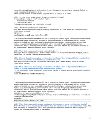 25
moment the thread has to wait until another thread releases the lock on shared resource. To lock an
object we use synchronization in java.
A lock protects section of code allowing only one thread to execute at at a time.
106) In how many ways we can do synchronization in java?
There are two ways to do synchronization in java:
1) Synchronized methods
2) Synchronized blocks
To do synchronization we use synchronize keyword.
107) What are synchronized methods ?
If we want a method of object to be accessed by single thread at a time we declare that method with
synchronized keyword.
Signature :
public synchronized void methodName(){}
To execute synchronized method first lock has to be acquired on that object. Once synchronized method
is called lock will be automatically acquired on that method when no other thread has lock on that
method. once lock has been acquired then synchronized method gets executed. Once synchronized
method execution completes automatically lock will be released. The prerequisite to execute a
synchronized method is to acquire lock before method execution. If there is a lock already acquired by
any other thread it waits till the other thread completes.
108) When do we use synchronized methods in java?
If multiple threads tries to access a method where method can manipulate the state of object , in such
scenario we can declare a method as synchronized.
109) When a thread is executing synchronized methods , then is it possible to execute other
synchronized methods simultaneously by other threads?
No it is not possible to execute synchronized methods by other threads when a thread is inside a
synchronized method.
110) When a thread is executing a synchronized method , then is it possible for the same
thread to access other synchronized methods of an object ?
Yes it is possible for thread executing a synchronized method to execute another synchronized method of
an object.
public synchronized void methodName()
{
}
To execute synchronized method first lock has to be acquired on that object. Once synchronized method
is called lock will be automatically acquired on that method when no other thread has lock on that
method. once lock has been acquired then synchronized method gets executed. Once synchronized
method execution completes automatically lock will be released. The prerequisite to execute a
synchronized method is to acquire lock before method execution. If there is a lock already acquired by
any other thread it waits till the other thread completes.
111) What are synchronized blocks in java?
Synchronizing few lines of code rather than complete method with the help of synchronized keyword are
called synchronized blocks.
Signature :
Synchronized (object reference){// code}
112) When do we use synchronized blocks and advantages of using synchronized blocks?
If very few lines of code requires synchronization then it is recommended to use synchronized blocks. The
main advantage of synchronized blocks over synchronized methods is it reduces the waiting time of
threads and improves performance of the system.
 