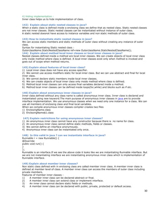 30
4) Hiding implementation :
Inner class helps us to hide implementation of class.
142) Explain about static nested classes in java?
When a static class is defined inside a enclosing class we define that as nested class. Static nested classes
are not inner classes. Static nested classes can be instantiated without instance of outer class.
A static nested doesnot have access to instance variables and non static methods of outer class.
143) How to instantiate static nested classes in java?
We can access static members and static methods of outer class without creating any instance of outer
class.
Syntax for instantiating Static nested class :
OuterclassName.StaticNestedClassName ref=new OuterclassName.StaticNestedClassName();
144) Explain about method local inner classes or local inner classes in java?
Nested classes defined inside a method are local inner classes. We can create objects of local inner class
only inside method where class is defined. A local inner classes exist only when method is invoked and
goes out of scope when method returns.
145) Explain about features of local inner class?
1) Local inner class does not have any access specifier.
2) We cannot use access modifiers static for local inner class. But we can use abstract and final for local
inner class.
3) We cannot declare static members inside local inner classes.
4) We can create objects of local inner class only inside method where class is defined.
5) Method local inner classes can only access final variables declared inside a method.
6) Method local inner classes can be defined inside loops(for,while) and blocks such as if etc.
146) Explain about anonymous inner classes in java?
Inner class defined without any class name is called anonymous inner class. Inner class is declared and
instantiated using new keyword.The main purpose of anonymous inner classes in java are to provide
interface implementation. We use anonymous classes when we need only one instance for a class. We can
use all members of enclosing class and final local variables.
When we compile anonymous inner classes compiler creates two files
1) EnclosingName.class
2) EnclsoingName$1.class
147) Explain restrictions for using anonymous inner classes?
1) An anonymous inner class cannot have any constructor because there is no name for class.
2) An anonymous inner class cannot define static methods, fields or classes.
3) We cannot define an interface anonymously.
4) Anonymous inner class can be instantiated only once.
148) Is this valid in java ? can we instantiate interface in java?
Runnable r = new Runnable() {
@Override
public void run() {
}
};
Runnable is an interface.If we see the above code it looks like we are instantiating Runnable interface. But
we are not instantiating interface we are instantiating anonymous inner class which is implementation of
Runnable interface.
149) Explain about member inner classes?
Non static class defined with in enclosing class are called member inner class. A member inner class is
defined at member level of class. A member inner class can access the members of outer class including
private members.
Features of member inner classes :
1) A member inner class can be declared abstract or final.
2) A member inner class can extend class or implement interface.
3) An inner class cannot declare static fields or methods.
4) A member inner class can be declared with public, private, protected or default access.
 