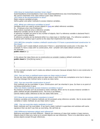 31
150) How to instantiate member inner class?
OuterClassName.InnerclassName inner=new OuterClassReference.new InnerClassName();
We cannot instantiate inner class without outer class reference
151) How to do encapsulation in Java?
Make instance variables private.
Define getter and setter methods to access instance variables .
152) What are reference variables in java?
Variables which are used to access objects in java are called reference variables.
Ex : Employee emp=new Employee();
In the above example emp is reference variable.
Reference variable can be of only one type.
A reference variable can point to any number of objects. But if a reference variable is declared final it
can’t point to other objects.
A reference variable can be declared either to a class type or interface type. If a reference variable is
declared with interface type it points to the class that implements the interface.
153) Will the compiler creates a default constructor if I have a parameterized constructor in
the class?
No compiler won’t create default constructor if there is parameterized constructor in the class. For
example if I have a class with no constructors, then compiler will create default constructor.
For Example :
public classCar {}
In the above Car class there are no constructors so compiler creates a default constructor.
public classCar {Car(String name) {
}
}
In this example compiler won’t create any default constructor because already there is one constructor in
the Car class.
154) Can we have a method name same as class name in java?
Yes we can have method name same as class name it won’t throw any compilation error but it shows a
warning message that method name is same as class name.
155) Can we override constructors in java?
Only methods can be overridden in java. Constructors can’t be inherited in java. So there is no point of
verriding constructors in java.
156) Can Static methods access instance variables in java?
No.Instance variables can’t be accessed in static methods. When we try to access instance variable in
static method we get compilation error. The error is as follows:
Cannot make a static reference to the non static field name
157) How do we access static members in java?
Instance variables and instance methods can be accessed using reference variable . But to access static
variables or static methods we use Class name in java.
158) Can we override static methods in java?
Static methods can’t be overridden. If we have a static method in superclass and subclass with same
signature then we don’t say that as overriding. We call that as
159) Difference between object and reference?
Reference and object are both different. Objects are instances of class that resides in heap memory.
Objects does’nt have any name so to access objects we use references. There is no alternative way to
access objects except through references.
 
