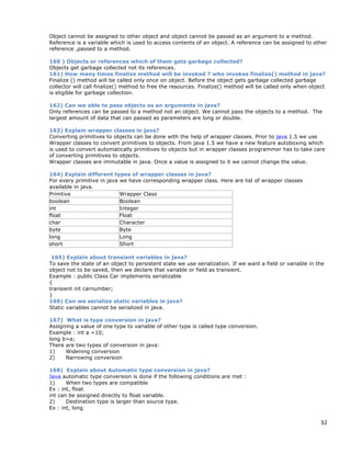 32
Object cannot be assigned to other object and object cannot be passed as an argument to a method.
Reference is a variable which is used to access contents of an object. A reference can be assigned to other
reference ,passed to a method.
160 ) Objects or references which of them gets garbage collected?
Objects get garbage collected not its references.
161) How many times finalize method will be invoked ? who invokes finalize() method in java?
Finalize () method will be called only once on object. Before the object gets garbage collected garbage
collector will call finalize() method to free the resources. Finalize() method will be called only when object
is eligible for garbage collection.
162) Can we able to pass objects as an arguments in java?
Only references can be passed to a method not an object. We cannot pass the objects to a method. The
largest amount of data that can passed as parameters are long or double.
163) Explain wrapper classes in java?
Converting primitives to objects can be done with the help of wrapper classes. Prior to java 1.5 we use
Wrapper classes to convert primitives to objects. From java 1.5 we have a new feature autoboxing which
is used to convert automatically primitives to objects but in wrapper classes programmer has to take care
of converting primitives to objects.
Wrapper classes are immutable in java. Once a value is assigned to it we cannot change the value.
164) Explain different types of wrapper classes in java?
For every primitive in java we have corresponding wrapper class. Here are list of wrapper classes
available in java.
Primtive Wrapper Class
boolean Boolean
int Integer
float Float
char Character
byte Byte
long Long
short Short
165) Explain about transient variables in java?
To save the state of an object to persistent state we use serialization. If we want a field or variable in the
object not to be saved, then we declare that variable or field as transient.
Example : public Class Car implements serializable
{
transient int carnumber;
}
166) Can we serialize static variables in java?
Static variables cannot be serialized in java.
167) What is type conversion in java?
Assigning a value of one type to variable of other type is called type conversion.
Example : int a =10;
long b=a;
There are two types of conversion in java:
1) Widening conversion
2) Narrowing conversion
168) Explain about Automatic type conversion in java?
Java automatic type conversion is done if the following conditions are met :
1) When two types are compatible
Ex : int, float
int can be assigned directly to float variable.
2) Destination type is larger than source type.
Ex : int, long
 