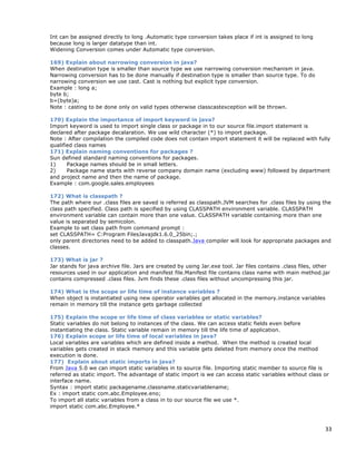33
Int can be assigned directly to long .Automatic type conversion takes place if int is assigned to long
because long is larger datatype than int.
Widening Conversion comes under Automatic type conversion.
169) Explain about narrowing conversion in java?
When destination type is smaller than source type we use narrowing conversion mechanism in java.
Narrowing conversion has to be done manually if destination type is smaller than source type. To do
narrowing conversion we use cast. Cast is nothing but explicit type conversion.
Example : long a;
byte b;
b=(byte)a;
Note : casting to be done only on valid types otherwise classcastexception will be thrown.
170) Explain the importance of import keyword in java?
Import keyword is used to import single class or package in to our source file.import statement is
declared after package decalaration. We use wild character (*) to import package.
Note : After compilation the compiled code does not contain import statement it will be replaced with fully
qualified class names
171) Explain naming conventions for packages ?
Sun defined standard naming conventions for packages.
1) Package names should be in small letters.
2) Package name starts with reverse company domain name (excluding www) followed by department
and project name and then the name of package.
Example : com.google.sales.employees
172) What is classpath ?
The path where our .class files are saved is referred as classpath.JVM searches for .class files by using the
class path specified. Class path is specified by using CLASSPATH environment variable. CLASSPATH
environment variable can contain more than one value. CLASSPATH variable containing more than one
value is separated by semicolon.
Example to set class path from command prompt :
set CLASSPATH= C:Program FilesJavajdk1.6.0_25bin;.;
only parent directories need to be added to classpath.Java compiler will look for appropriate packages and
classes.
173) What is jar ?
Jar stands for java archive file. Jars are created by using Jar.exe tool. Jar files contains .class files, other
resources used in our application and manifest file.Manifest file contains class name with main method.jar
contains compressed .class files. Jvm finds these .class files without uncompressing this jar.
174) What is the scope or life time of instance variables ?
When object is instantiated using new operator variables get allocated in the memory.instance variables
remain in memory till the instance gets garbage collected
175) Explain the scope or life time of class variables or static variables?
Static variables do not belong to instances of the class. We can access static fields even before
instantiating the class. Static variable remain in memory till the life time of application.
176) Explain scope or life time of local variables in java?
Local variables are variables which are defined inside a method. When the method is created local
variables gets created in stack memory and this variable gets deleted from memory once the method
execution is done.
177) Explain about static imports in java?
From Java 5.0 we can import static variables in to source file. Importing static member to source file is
referred as static import. The advantage of static import is we can access static variables without class or
interface name.
Syntax : import static packagename.classname.staticvariablename;
Ex : import static com.abc.Employee.eno;
To import all static variables from a class in to our source file we use *.
import static com.abc.Employee.*
 