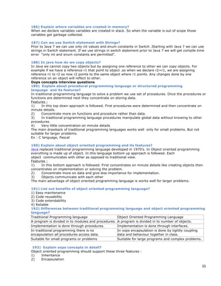 35
186) Explain where variables are created in memory?
When we declare variables variables are created in stack. So when the variable is out of scope those
variables get garbage collected.
187) Can we use Switch statement with Strings?
Prior to Java 7 we can use only int values and enum constants in Switch .Starting with Java 7 we can use
strings in Switch statement. If we use strings in switch statement prior to Java 7 we will get compile time
error “only int and enum constants are permitted”.
188) In java how do we copy objects?
In Java we cannot copy two objects but by assigning one reference to other we can copy objects. For
example if we have a reference r1 that point to object .so when we declare r2=r1, we are assigning
reference r1 to r2 so now r2 points to the same object where r1 points. Any changes done by one
reference on an object will reflect to other.
Oops concepts interview questions
189) Explain about procedural programming language or structured programming
language and its features?
In traditional programming language to solve a problem we use set of procedures. Once the procedures or
functions are determined next they concentrate on storing data.
Features :
1) In this top down approach is followed. First procedures were determined and then concentrate on
minute details.
2) Concentrate more on functions and procedure rather than data.
3) In traditional programming language procedures manipulate global data without knowing to other
procedures.
4) Very little concentration on minute details
The main drawback of traditional programming languages works well only for small problems. But not
suitable for larger problems.
Ex : C language, Pascal
190) Explain about object oriented programming and its features?
Java replaced traditional programming language developed in 1970’s. In Object oriented programming
everything is made up of object. In this language bottom up approach is followed. Each
object communicates with other as opposed to traditional view.
Features :
1) In this bottom approach is followed. First concentrates on minute details like creating objects then
concentrates on implementation or solving the problem.
2) Concentrate more on data and give less importance for implementation.
3) Objects communicate with each other
The main advantage of object oriented programming language is works well for larger problems.
191) List out benefits of object oriented programming language?
1) Easy maintenance
2) Code reusability
3) Code extendability
4) Reliable
192) Differences between traditional programming language and object oriented programming
language?
Traditional Programming language Object Oriented Programming Language
A program is divided in to modules and procedures. A program is divided in to number of objects.
Implementation is done through procedures. Implementation is done through interfaces.
In traditional programming there is no
encapsulation all procedures access data.
In oops encapsulation is done by tightly coupling
data and behaviour together in class.
Suitable for small programs or problems Suitable for large programs and complex problems.
193) Explain oops concepts in detail?
Object oriented programming should support these three features :
1) Inheritance
2) Encapsulation
 
