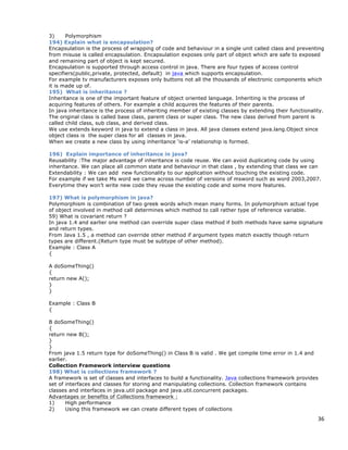 36
3) Polymorphism
194) Explain what is encapsulation?
Encapsulation is the process of wrapping of code and behaviour in a single unit called class and preventing
from misuse is called encapsulation. Encapsulation exposes only part of object which are safe to exposed
and remaining part of object is kept secured.
Encapsulation is supported through access control in java. There are four types of access control
specifiers(public,private, protected, default) in java which supports encapsulation.
For example tv manufacturers exposes only buttons not all the thousands of electronic components which
it is made up of.
195) What is inheritance ?
Inheritance is one of the important feature of object oriented language. Inheriting is the process of
acquiring features of others. For example a child acquires the features of their parents.
In java inheritance is the process of inheriting member of existing classes by extending their functionality.
The original class is called base class, parent class or super class. The new class derived from parent is
called child class, sub class, and derived class.
We use extends keyword in java to extend a class in java. All java classes extend java.lang.Object since
object class is the super class for all classes in java.
When we create a new class by using inheritance ‘is-a’ relationship is formed.
196) Explain importance of inheritance in java?
Reusability :The major advantage of inheritance is code reuse. We can avoid duplicating code by using
inheritance. We can place all common state and behaviour in that class , by extending that class we can
Extendability : We can add new functionality to our application without touching the existing code.
For example if we take Ms word we came across number of versions of msword such as word 2003,2007.
Everytime they won’t write new code they reuse the existing code and some more features.
197) What is polymorphism in java?
Polymorphism is combination of two greek words which mean many forms. In polymorphism actual type
of object involved in method call determines which method to call rather type of reference variable.
59) What is covariant return ?
In java 1.4 and earlier one method can override super class method if both methods have same signature
and return types.
From Java 1.5 , a method can override other method if argument types match exactly though return
types are different.(Return type must be subtype of other method).
Example : Class A
{
A doSomeThing()
{
return new A();
}
}
Example : Class B
{
B doSomeThing()
{
return new B();
}
}
From java 1.5 return type for doSomeThing() in Class B is valid . We get compile time error in 1.4 and
earlier.
Collection Framework interview questions
198) What is collections framework ?
A framework is set of classes and interfaces to build a functionality. Java collections framework provides
set of interfaces and classes for storing and manipulating collections. Collection framework contains
classes and interfaces in java.util package and java.util.concurrent packages.
Advantages or benefits of Collections framework :
1) High performance
2) Using this framework we can create different types of collections
 