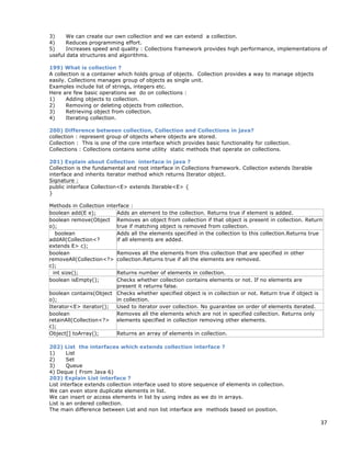 37
3) We can create our own collection and we can extend a collection.
4) Reduces programming effort.
5) Increases speed and quality : Collections framework provides high performance, implementations of
useful data structures and algorithms.
199) What is collection ?
A collection is a container which holds group of objects. Collection provides a way to manage objects
easily. Collections manages group of objects as single unit.
Examples include list of strings, integers etc.
Here are few basic operations we do on collections :
1) Adding objects to collection.
2) Removing or deleting objects from collection.
3) Retrieving object from collection.
4) Iterating collection.
200) Difference between collection, Collection and Collections in java?
collection : represent group of objects where objects are stored.
Collection : This is one of the core interface which provides basic functionality for collection.
Collections : Collections contains some utility static methods that operate on collections.
201) Explain about Collection interface in java ?
Collection is the fundamental and root interface in Collections framework. Collection extends Iterable
interface and inherits iterator method which returns Iterator object.
Signature :
public interface Collection<E> extends Iterable<E> {
}
Methods in Collection interface :
boolean add(E e); Adds an element to the collection. Returns true if element is added.
boolean remove(Object
o);
Removes an object from collection if that object is present in collection. Return
true if matching object is removed from collection.
boolean
addAll(Collection<?
extends E> c);
Adds all the elements specified in the collection to this collection.Returns true
if all elements are added.
boolean
removeAll(Collection<?>
c);
Removes all the elements from this collection that are specified in other
collection.Returns true if all the elements are removed.
int size(); Returns number of elements in collection.
boolean isEmpty(); Checks whether collection contains elements or not. If no elements are
present it returns false.
boolean contains(Object
o);
Checks whether specified object is in collection or not. Return true if object is
in collection.
Iterator<E> iterator(); Used to iterator over collection. No guarantee on order of elements iterated.
boolean
retainAll(Collection<?>
c);
Removes all the elements which are not in specified collection. Returns only
elements specified in collection removing other elements.
Object[] toArray(); Returns an array of elements in collection.
202) List the interfaces which extends collection interface ?
1) List
2) Set
3) Queue
4) Deque ( From Java 6)
203) Explain List interface ?
List interface extends collection interface used to store sequence of elements in collection.
We can even store duplicate elements in list.
We can insert or access elements in list by using index as we do in arrays.
List is an ordered collection.
The main difference between List and non list interface are methods based on position.
 