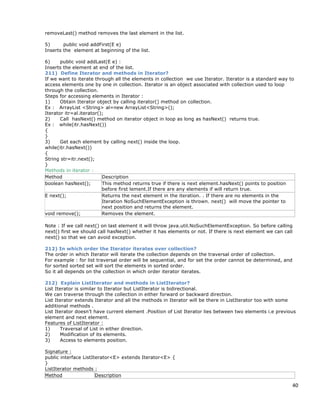40
removeLast() method removes the last element in the list.
5) public void addFirst(E e)
Inserts the element at beginning of the list.
6) public void addLast(E e) :
Inserts the element at end of the list.
211) Define Iterator and methods in Iterator?
If we want to iterate through all the elements in collection we use Iterator. Iterator is a standard way to
access elements one by one in collection. Iterator is an object associated with collection used to loop
through the collection.
Steps for accessing elements in Iterator :
1) Obtain Iterator object by calling iterator() method on collection.
Ex : ArrayList <String> al=new ArrayList<String>();
Iterator itr=al.iterator();
2) Call hasNext() method on iterator object in loop as long as hasNext() returns true.
Ex : while(itr.hasNext())
{
}
3) Get each element by calling next() inside the loop.
while(itr.hasNext())
{
String str=itr.next();
}
Methods in iterator :
Method Description
boolean hasNext(); This method returns true if there is next element.hasNext() points to position
before first lement.If there are any elements if will return true.
E next(); Returns the next element in the iteration. . If there are no elements in the
Iteration NoSuchElementException is thrown. next() will move the pointer to
next position and returns the element.
void remove(); Removes the element.
Note : If we call next() on last element it will throw java.util.NoSuchElementException. So before calling
next() first we should call hasNext() whether it has elements or not. If there is next element we can call
next() so that we can avoid exception.
212) In which order the Iterator iterates over collection?
The order in which Iterator will iterate the collection depends on the traversal order of collection.
For example : for list traversal order will be sequential, and for set the order cannot be determined, and
for sorted sorted set will sort the elements in sorted order.
So it all depends on the collection in which order iterator iterates.
212) Explain ListIterator and methods in ListIterator?
List Iterator is similar to Iterator but ListIterator is bidirectional.
We can traverse through the collection in either forward or backward direction.
List Iterator extends Iterator and all the methods in Iterator will be there in ListIterator too with some
additional methods .
List Iterator doesn’t have current element .Position of List Iterator lies between two elements i.e previous
element and next element.
Features of ListIterator :
1) Traversal of List in either direction.
2) Modification of its elements.
3) Access to elements position.
Signature :
public interface ListIterator<E> extends Iterator<E> {
}
ListIterator methods :
Method Description
 