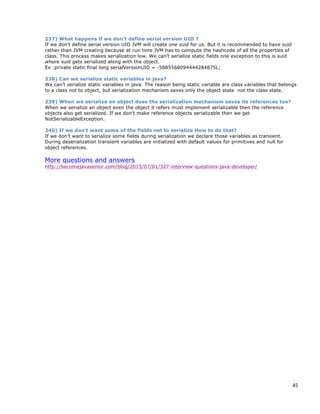 45
237) What happens if we don’t define serial version UID ?
If we don’t define serial version UID JVM will create one suid for us. But it is recommended to have suid
rather than JVM creating because at run time JVM has to compute the hashcode of all the properties of
class. This process makes serialization low. We can’t serialize static fields one exception to this is suid
where suid gets serialized along with the object.
Ex :private static final long serialVersionUID = -5885568094444284875L;
238) Can we serialize static variables in java?
We can’t serialize static variables in java. The reason being static variable are class variables that belongs
to a class not to object, but serialization mechanism saves only the object state not the class state.
239) When we serialize an object does the serialization mechanism saves its references too?
When we serialize an object even the object it refers must implement serializable then the reference
objects also get serialized. If we don’t make reference objects serializable then we get
NotSerializableException.
240) If we don’t want some of the fields not to serialize How to do that?
If we don’t want to serialize some fields during serialization we declare those variables as transient.
During deserialization transient variables are initialized with default values for primitives and null for
object references.
More questions and answers
http://becomejavasenior.com/blog/2015/07/01/327-interview-questions-java-developer/
 