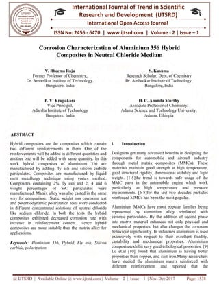 @ IJTSRD | Available Online @ www.ijtsrd.com
ISSN No: 2456
International
Research
Corrosion Characterization of Aluminium 356 Hybrid
Composites in Neutral Chloride Medium
V. Bheema Raju
Former Professor of Chemistry,
Dr. Ambedkar Institute of Technology,
Bangalore, India
P. V. Krupakara
Vice Principal,
Adarsha Institute of Technology
Bangalore, India
ABSTRACT
Hybrid composites are the composites which contain
two different reinforcements in them. One of the
reinforcements will be added in different quantities and
another one will be added with same quantity. In this
work hybrid composites of aluminium 356 are
manufactured by adding fly ash and silicon carbide
particulates. Composites are manufactured by liquid
melt metallurgy technique using vortex method.
Composites containing 2% fly ash and 2
weight percentages of SiC particulates were
manufactured. Matrix alloy was also casted in the same
way for comparison. Static weight loss corrosion test
and potentiodynamic polarization tests were conducted
in different concentrated solutions of neutral chloride
like sodium chloride. In both the tests the hybrid
composites exhibited decreased corrosion rate with
increase in reinforcement content. Hence hybrid
composites are more suitable than the matrix alloy for
applications.
Keywords: Aluminium 356, Hybrid, Fly ash, Silicon
carbide, polarization
@ IJTSRD | Available Online @ www.ijtsrd.com | Volume – 2 | Issue – 1 | Nov-Dec 2017
ISSN No: 2456 - 6470 | www.ijtsrd.com | Volume
International Journal of Trend in Scientific
Research and Development (IJTSRD)
International Open Access Journal
Corrosion Characterization of Aluminium 356 Hybrid
Composites in Neutral Chloride Medium
Former Professor of Chemistry,
Ambedkar Institute of Technology,
Adarsha Institute of Technology
S. Kusuma
Research Scholar, Dept. of Chemistry
Dr. Ambedkar Institute of Technology,
Bangalore, India
H. C. Ananda Murthy
Associate Professor of Chemistry,
Adama Science and Technology University,
Adama, Ethiopia
Hybrid composites are the composites which contain
two different reinforcements in them. One of the
reinforcements will be added in different quantities and
same quantity. In this
work hybrid composites of aluminium 356 are
manufactured by adding fly ash and silicon carbide
particulates. Composites are manufactured by liquid
melt metallurgy technique using vortex method.
Composites containing 2% fly ash and 2, 4 and 6
weight percentages of SiC particulates were
manufactured. Matrix alloy was also casted in the same
way for comparison. Static weight loss corrosion test
and potentiodynamic polarization tests were conducted
neutral chloride
like sodium chloride. In both the tests the hybrid
composites exhibited decreased corrosion rate with
increase in reinforcement content. Hence hybrid
composites are more suitable than the matrix alloy for
m 356, Hybrid, Fly ash, Silicon
I. Introduction
Designers get many advanced benefits in designing the
components for automobile and aircraft industry
through metal matrix composites (MMCs). These
materials maintain good strength at
good structural rigidity, dimensional stability and light
weight. [1-5]the trend is towards safe usage of the
MMC parts in the automobile engine which work
particularly at high temperature and pressure
environments. [6-8]for the last two
reinforced MMCs has been the most popular.
Aluminium MMCs have most popular families being
represented by aluminium alloy reinforced with
ceramic particulates. By the addition of second phase
into matrix material enhances not only physica
mechanical properties, but also changes the corrosion
behaviour significantly. In industries aluminium is used
extensively with respect to their excellent fluidity,
castability and mechanical properties. Aluminium
compositesexhibit very good tribolog
Lo et.al [10] found that aluminium is having better
properties than copper, and cast iron.Many researchers
have studied the aluminium matrix reinforced with
different reinforcement and reported that the
Dec 2017 Page: 1538
| www.ijtsrd.com | Volume - 2 | Issue – 1
Scientific
(IJTSRD)
International Open Access Journal
Corrosion Characterization of Aluminium 356 Hybrid
Kusuma
Scholar, Dept. of Chemistry
Ambedkar Institute of Technology,
, India
Ananda Murthy
Associate Professor of Chemistry,
Adama Science and Technology University,
Adama, Ethiopia
Designers get many advanced benefits in designing the
components for automobile and aircraft industry
through metal matrix composites (MMCs). These
materials maintain good strength at high temperature,
good structural rigidity, dimensional stability and light
5]the trend is towards safe usage of the
MMC parts in the automobile engine which work
particularly at high temperature and pressure
8]for the last two decades particles
reinforced MMCs has been the most popular.
Aluminium MMCs have most popular families being
represented by aluminium alloy reinforced with
ceramic particulates. By the addition of second phase
into matrix material enhances not only physical and
mechanical properties, but also changes the corrosion
behaviour significantly. In industries aluminium is used
extensively with respect to their excellent fluidity,
castability and mechanical properties. Aluminium
compositesexhibit very good tribological properties. [9]
Lo et.al [10] found that aluminium is having better
properties than copper, and cast iron.Many researchers
have studied the aluminium matrix reinforced with
different reinforcement and reported that the
 