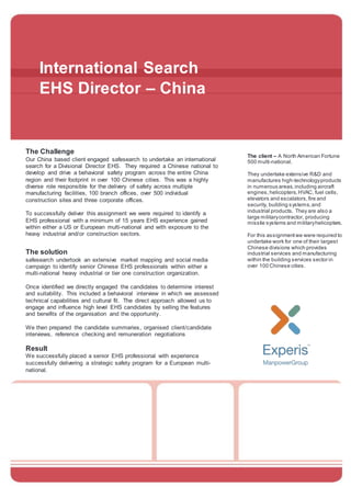 International Search
EHS Director – China
The Challenge
Our China based client engaged safesearch to undertake an international
search for a Divisional Director EHS. They required a Chinese national to
develop and drive a behavioral safety program across the entire China
region and their footprint in over 100 Chinese cities. This was a highly
diverse role responsible for the delivery of safety across multiple
manufacturing facilities, 100 branch offices, over 500 individual
construction sites and three corporate offices.
To successfully deliver this assignment we were required to identify a
EHS professional with a minimum of 15 years EHS experience gained
within either a US or European multi-national and with exposure to the
heavy industrial and/or construction sectors.
The solution
safesearch undertook an extensive market mapping and social media
campaign to identify senior Chinese EHS professionals within either a
multi-national heavy industrial or tier one construction organization.
Once identified we directly engaged the candidates to determine interest
and suitability. This included a behavioral interview in which we assessed
technical capabilities and cultural fit. The direct approach allowed us to
engage and influence high level EHS candidates by selling the features
and benefits of the organisation and the opportunity.
We then prepared the candidate summaries, organised client/candidate
interviews, reference checking and remuneration negotiations
Result
We successfully placed a senior EHS professional with experience
successfully delivering a strategic safety program for a European multi-
national.
The client – A North American Fortune
500 multi-national.
They undertake extensive R&D and
manufactures high-technologyproducts
in numerous areas,including aircraft
engines,helicopters,HVAC, fuel cells,
elevators and escalators,fire and
security, building systems,and
industrial products. They are also a
large militarycontractor, producing
missile systems and militaryhelicopters.
For this assignmentwe were required to
undertake work for one of their largest
Chinese divisions which provides
industrial services and manufacturing
within the building services sector in
over 100 Chinese cities.
-
 