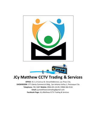 JCy Matthew CCTV Trading & Services
OFFICE: B.1 L.3 Carissa St. VeravilleBelcrest, Las Pinas City
SHOWROOM: 177 Liberty Commercial Bldg., San Antonio Valley 1, Paranaque City
Telephone: 781-5687 Mobile: 0906-691-24-09 / 0908-366-9116
Email: jcymattthewcctvtrading@gmail.com
Facebook Page: JCy Matthew CCTV Trading & Services
 