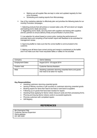 • Making sure all supplier files are kept in order and updated regularly for their
price increases.
• Scheduling and creating reports from Microstrategy
 Use of the marketing calendar to effectively plan and prioritise the following tasks for our
monthly Promotion campaigns
1. Selecting products that will achieve or exceed sales units, GP and stock turn targets
and loading promo deals and prices.
2. Negotiating promo deals, securing stock with suppliers and liaising with suppliers
and DC partners to ensure delivery timely and prioritisation of promo lines
3. Line selection for advert based on promo grids, tracking the performance of
promoted items and compiling a Post-mortem report with feedback to be submitted for
management review.
4. Approving leaflet to make sure that the correct leaflet is communicated to the
customer.
5. Making sure all items have correct pricing and margin is maintained on the leaflet
and if not make sure that I have requested tallies or sallies for the shortfall.
Company Game Gateway
Employment Dates August 2010– 30 august 2014
Position held Customer Service Assistant
Role Assisting customers returning unwanted items and goods
that need to be taken for repairs.
Key Responsibilities:
• Assisting customers returning unwanted goods
• Issuing of Money vouchers or gift vouchers to customers returning unwanted goods
• Booking repairs for items that need to be fixed or sent back to suppliers
• Following up on goods that have been booked for repairs
• Assisting those applying for Senior citizen discount cards and then processing forms.
• Phoning and Issuing Senior citizens cards to successful applicants
• Phoning customers with completed repairs
• Gift Registry
REFERENCES
Ms Charmaine Polly
Customer Service Supervisor
Game gateway
031 583 3020
 
