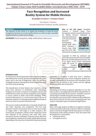 International Journal of Trend in Scientific Research and Development (IJTSRD)
Volume 4 Issue 4, June 2020 Available Online: www.ijtsrd.com e-ISSN: 2456 – 6470
@ IJTSRD | Unique Paper ID – IJTSRD31384 | Volume – 4 | Issue – 4 | May-June 2020 Page 1313
Face Recognition and Increased
Reality System for Mobile Devices
Sirojiddin Tavboev1, Tavboev Islom2
1Vice Rector, 2Teacher,
1,2Jizzakh Polytechnic Institute, Jizzakh, Uzbekistan
ABSTRACT
The objective of this article is to explain the problems of using the facial
recognition functions in current mobile devices, as well as to give a possible
solution based on a client-server design.
KEYWORDS: Facial recognition, reality, mobile phones, client-server
How to cite this paper: Sirojiddin
Tavboev | Tavboev Islom "Face
Recognition and IncreasedRealitySystem
for Mobile Devices" Published in
International Journal
of Trend in Scientific
Research and
Development
(ijtsrd), ISSN: 2456-
6470, Volume-4 |
Issue-4, June 2020,
pp.1313-1316, URL:
www.ijtsrd.com/papers/ijtsrd31384.pdf
Copyright © 2020 by author(s) and
International Journal ofTrendinScientific
Research and Development Journal. This
is an Open Access article distributed
under the terms of
the Creative
CommonsAttribution
License (CC BY 4.0)
(http://creativecommons.org/licenses/by
/4.0)
INTRODUCTION
In recent years, the developmentofnewcomputerhardware
and software for security systems has experienced a great
boost, such is the case of fingerprint, voice, iris and facial
recognition systems. Among these, facial recognition stands
out as the most promising.
The identification of facial features has received a strong
boost from advances in multimedia video technology,
leading to an increase in cameras in workplaces, homes and
mobile devices at low cost. Facial recognition can be applied
in access control to public and private buildings, ATMs,
research laboratories, as a secret access key for the use of
personal computers or latest generationmobileterminalsas
well as to serve as a person's business card.
The process of facial identification is basically divided into
two tasks: detection and recognition]. The first task,
detection, involves the location of one or more faces within
an image, either a still image or a video sequence. The
second task, recognition, consists of the comparison of the
face detected in the previous step with other faces
previously stored in a database. These processes, detection
and recognition, should not be totally independent because
depending on the way a face is detected it may be practically
impossible to recognize it with faces from a database
detected differently, hence facial recognition systems are
strongly conditioned by the position and orientation of the
subject's face in relation to the camera and the lighting
conditions at the time of detection.
MOTIVATION
Depending on the facial recognition algorithm we use, this
task can place a very high load on the devicethatperformsit,
consuming practically all the system's available resources
and leaving it unusable during the processing time.
It is therefore necessary to find a solutiontothisproblem for
those devices that do not have such computing power and
require running this type of multimedia applications.
ANALYSIS
After a thorough analysis of different recognition methods
and how to perform this task on devices withlowcomputing
power, it has been thought that the best option is to make a
task division of the whole procedure. Thus, the system will
be divided into 2 main pillars:
A detection device
A recognition server
IJTSRD31384
 