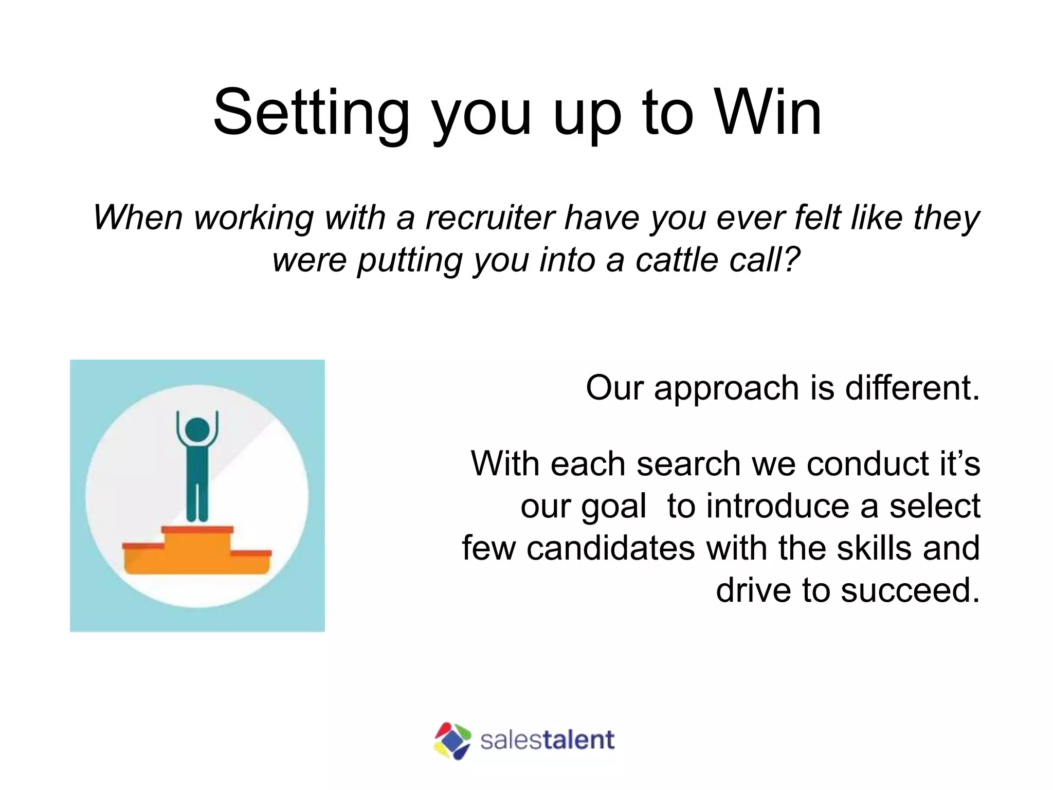 Setting you up to Win
Our approach is different.
With each search we conduct it’s
our goal to introduce a select
few candidates with the skills and
drive to succeed.
When working with a recruiter have you ever felt like they
were putting you into a cattle call?
 