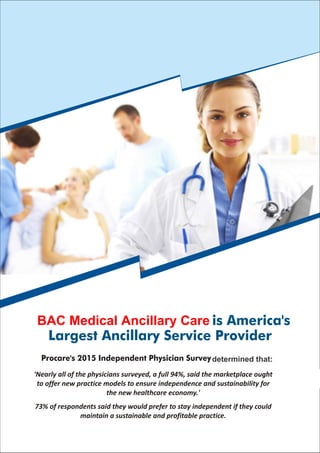Ancillary Medical Solutions is America's
Largest Ancillary Service Provider
Procare's 2015 Independent Physician Survey determined that:
'Nearly all of the physicians surveyed, a full 94%, said the marketplace ought
to offer new practice models to ensure independence and sustainability for
the new healthcare economy.'
73% of respondents said they would prefer to stay independent if they could
maintain a sustainable and profitable practice.
BAC Medical Ancillary Care
determined that:
 