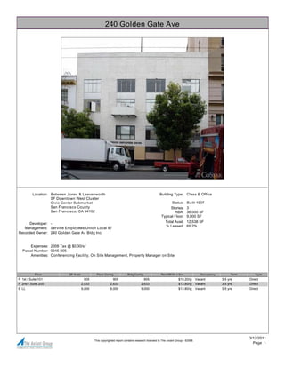 240 Golden Gate Ave




         Location: Between Jones & Leavenworth                                                    Building Type: Class B Office
                   SF Downtown West Cluster
                   Civic Center Submarket                                                                Status:       Built 1907
                   San Francisco County                                                                 Stories:       3
                   San Francisco, CA 94102                                                                 RBA:        36,000 SF
                                                                                                   Typical Floor:      9,000 SF
      Developer: -                                                                                    Total Avail: 12,538 SF
                                                                                                      % Leased: 65.2%
   Management: Service Employees Union Local 87
Recorded Owner: 240 Golden Gate Av Bldg Inc


      Expenses: 2008 Tax @ $0.30/sf
  Parcel Number: 0345-005
      Amenities: Conferencing Facility, On Site Management, Property Manager on Site




           Floor           SF Avail            Floor Contig             Bldg Contig                Rent/SF/Yr + Svs                Occupancy         Term       Type
P 1st / Suite 101                       905                 905                      905                        $19.20/ig       Vacant         3-5 yrs      Direct
P 2nd / Suite 200                     2,633               2,633                    2,633                        $13.80/ig       Vacant         3-5 yrs      Direct
E LL                                  9,000               9,000                    9,000                        $13.80/ig       Vacant         3-5 yrs      Direct




                                                                                                                                                            3/12/2011
                                              This copyrighted report contains research licensed to The Axiant Group - 62588.
                                                                                                                                                              Page 1
 