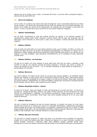 Edición Especial de Le canto las 40... 12
Le canto las 240... ideas de negocios discutibles para emprender desde casa
algunos que se le pueden ocurrir. Dato: el mercado del humor y el de los niños es bastante amplio, y
este servicio les será 100% útil.
24.
25.
26.
27.
28.
29.
30.
31.
Banco de imágenes.
Se te ve bien. En nuestros ojos entran toda clase de imágenes: de los comerciales televisivos, las fotos
de las revistas y los diarios, las ilustraciones de los libros, los gráficos de los manuales escolares, los
afiches de la ciudad, los menús de los restaurantes, los volantes que nos entregan a cada paso que
damos... Arme un surtido banco para convertirse en una fuente integral de imágenes.
Belleza: Cosmetología.
Piel de bebé. Actualmente la idea del cuidado personal ha pasado a los primeros puestos. El
asesoramiento experto sobre cómo cuidarnos, conocer nuestro tipo de piel, qué productos son los
adecuados, cómo mantener un rostro joven y sano, será su trabajo, si decide concretar esta idea de
negocios.
Belleza: Estilista.
¡Con los pelos de punta! Esto es lo que todos queremos evitar, que el trabajo, el tráfico, la rutina nos
pongan los pelos de punta. El servicio de peluquería generalmente nos demanda un tiempo que no
disponemos. Ideas: Busque diferenciarse ofreciendo horarios flexibles para asistir a sus clientes en sus
hogares, o en citas prefijadas para atenderlos individualmente, sin la necesidad de estar esperando
durante horas.
Belleza: Estilista... de mascotas.
¡El look de mi dueño! ¿Un buen estilista es quien sabe hacer todo tipo de cortes y peinados a todo
mundo? La vida de una mascota requiere de tantos productos y servicios, casi como su dueño. El
servicio de estilista es uno de varios. Es un mercado interesante si usted califica en experiencia y...
gusta trabajar con animales.
Belleza: Manicuría.
Las manos mágicas. El cuidado de las manos es una tarea que requiere detalles y ser detallista implica
tiempo, que siempre es más cuando nos lo practicamos nosotros mismos. Idea: usted puede ofrecer
este servicio, con citas prefijadas en su hogar, o asistir a la casa de los clientes. Otras ideas: ofrecerse
de manera freelance, independiente, en centros de belleza o peluquerías. Recuerde el mercado potencial
de los hombres, que son tanto o más coquetos que las mujeres.
Belleza: Maquillaje artístico – teatral.
El rostro de la ficción. ¡Qué arte dibujar el rostro del personaje en el rostro del actor! Encuentre su
mercado en: canales de televisión, abierta y por cable, centros culturales, centros recreativos, etc. Este
servicio tan especializado y calificado, con honorarios económicos, puede requerirse en obras tipo
“underground”, menos comerciales. Otras ideas: para obras teatrales escolares de fin de curso, para
fiestas de disfraces.
Belleza: Pedicuría.
¡De pie! La tarea de arreglarse los pies de manera personal, no resulta muy grata. En otros casos,
requiere de la mano de un experto que cuente con materiales esterilizados y debidamente preparados
para el cuidado de los pies. Los clientes asisten a su gabinete, si dispone de lugar en su hogar. O usted
puede trabajar donde ellos y dar una asistencia domiciliaria: adultos mayores, enfermos o personas que
prefieren esta modalidad. Idea: ofrézcase freelance en salones de belleza.
Belleza: Spa para mascotas.
¡Un día para el cuidado personal! Si usted ama tanto a los animales como el estilista de mascotas,
pruebe con el centro de belleza para ellos. ¿Dispone de espacio en su casa? Entonces, presente un
servicio integral: manicuría / pedicuría, baño, baño relajante, secado; (también puede incluir
peluquería) en el que sus clientes encuentren todo para dejar a sus mascotas listas para una exposición.
 