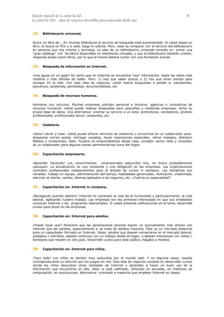 Edición Especial de Le canto las 40... 13
Le canto las 240... ideas de negocios discutibles para emprender desde casa
32.
33.
34.
35.
36.
37.
38.
39.
Bibliotecario universal.
Busco un libro de... En muchas bibliotecas el servicio de búsqueda está automatizado. Si usted desea un
libro, lo busca en PCs y si está, luego lo solicita. Pero, nada se comparar con el servicio del bibliotecario
en persona que nos orienta y aconseja. La idea de un bibliotecario universal consiste en: armar una
“gran catálogo” con los libros disponibles en bibliotecas virtuales, y que el bibliotecario también oriente,
responda dudas sobre libros, por lo que el mismo deberá contar con una formación acorde.
Búsqueda de información en Internet.
¡Una aguja en un pajar! Es cierto que en Internet se encuentra “esa” información, hasta los datos más
insólitos y más difíciles de hallar. Pero: 1) hay que saber buscar y 2) hay que tener tiempo para
navegar en la web. Con esta idea de negocios, usted realiza búsquedas a pedido a: estudiantes,
ejecutivos, asistentes, periodistas, documentalistas, etc.
Búsqueda de recursos humanos.
Humanos con recursos. Muchas empresas solicitan personal a terceros: agencias o consultoras de
recursos humanos. Usted puede realizar búsquedas para pequeñas y medianas empresas. Arme su
propia base de datos. Una alternativa: orientar su servicio a un área: promotoras, vendedores, jóvenes
profesionales, profesionales senior, asistentes, etc.
Cadetería.
¡Veloz! Llevar y traer. Usted puede ofrecer servicios de cadetería y convertirse en un colaborador para:
despachar correo postal, entregar carpetas, hacer impresiones especiales, retirar trabajos, distribuir
folletos o invitaciones. Dato: focalice en emprendedores desde casa, cumplen varios roles y necesitan
de un colaborador para algunas tareas administrativas fuera del hogar.
Capacitación empresaria.
¡Aprender haciendo! Los conocimientos empresariales adquiridos hoy, en breve probablemente
caduquen. La actualización es una constante y una obligación en las empresas. Las organizaciones
contratan profesionales independientes para el dictado de cursos in company. Las disciplinas son
variadas: trabajo en equipo, administración del tiempo, habilidades gerenciales, motivación, creatividad,
atención al cliente, ventas, idiomas aplicados a los negocios, etc. ¿Cuál es su especialidad?
Capacitación en: Internet in company.
¡Navegando puertas adentro! Internet ha cambiado la vida de la humanidad y particularmente, la vida
laboral, agilizando nuestro trabajo. Las empresas son las primeras interesadas en que sus empleados
conozcan Internet y los programas relacionados. Si usted presenta calificaciones en el tema, desarrolle
cursos para dictar en las empresas.
Capacitación en: Internet para adultos.
¿Puedo tocar acá? Pareciera que las generaciones jóvenes logran un acercamiento más directo con
Internet que las adultas, especialmente si se trata de adultos mayores. Éste es un mercado potencial
para un capacitador formado en Internet. Ideas: adultos que desean reinsertarse en el mercado laboral,
jubilados o retirados, desean continuar con un trabajo desde el hogar, o desean interactuar con nietos /
familiares que residen en otro país. Desarrolle cursos para este público, hágalos a medida.
Capacitación en: Internet para niños.
¡Toco todo! Los niños se sienten muy seducidos por el mundo web. Y en algunos casos, resulta
contraproducente su adicción por los juegos en red. Esta idea de negocios consiste en desarrollar cursos
donde los niños descubran otras utilidades de Internet y aprendan a hacer un buen uso de la
información que encuentran en ella. Idea: si está calificado, ofrézcalo en escuelas, en institutos de
computación, en asociaciones. Alternativa: orientado a maestros que emplean Internet en clases.
 