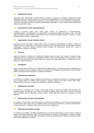 Edición Especial de Le canto las 40... 14
Le canto las 240... ideas de negocios discutibles para emprender desde casa
40.
41.
42.
43.
44.
45.
46.
47.
48.
Capacitación virtual.
¡Aprender, estés donde estés! Si usted reside en Uruguay y su alumno, en España; actualmente no hay
obstáculos para que usted lo capacite en el tema de su especialidad. Hoy es posible gracias a Internet.
Prepárese sobre esta modalidad de enseñanza y conozca cómo usar el e-mail, mensajeros instantáneos,
reuniones virtuales en pos de la enseñanza-aprendizaje. Desarrolle un curso virtual y reciba alumnos de
distintas partes del mundo.
Capacitación virtual: Emprendedores.
¡Trabajo y aprendo desde casa! Usted puede enfocar su capacitación a emprendedores:
microempresarios y profesionales, que administran sus empresas desde sus hogares. Dato: con esta
idea de negocios usted facilita la organización de las diversas actividades diarias y permite un mejor
complemento de trabajo y capacitación.
Capacitación virtual: Instituto virtual.
Propuestas varias para elegir. Usted puede armar un equipo de capacitadores virtuales y montar su
instituto virtual, a través de un sitio web que ofrezca una variedad de cursos que satisfaga distintas
necesidades: cursos de negocios, idiomas, oficios, hobbies, etc. Alternativa: ofrecer sus cursos y
capacitadores virtuales a empresas.
Carteras.
¡Caja de Pandora! La cartera es el accesorio infaltable para una mujer. Aún quienes no deseen cargar
demasiado, llevan una pequeña o discretísima cartera, incluso tipo bandolera, antes que salir sin ella.
¿Qué le parece esta idea? Hay tantos estilos por crearse como personas existen. Y empleando los más
diversos y nobles materiales.
Cartografía.
Mapa en mano. Dice el refrán que: “Preguntando se llega a Roma”. La verdad es que los cartógrafos nos
agilizan bastante el tema, realizando mapas. A través de la cartografía computarizada, pueden trabajar
desde sus hogares para consultoras o empresas petroleras.
Catering para empresas.
La comida va a trabajar. A pesar del boom del fast-food, al momento de almorzar, los empleados optan
por la comida casera. Si califica como cocinera o cocinero experto, esta idea es para usted. Dato:
ofrezca este servicio para comedores de pequeñas y medianas empresas.
Catering para escuelas.
La comida va a estudiar. Por un lado, usted puede ofrecer el servicio de buffet para escuelas, con
comidas rápidas que deleitan a los niños, con variantes rápidas sanas. Otra opción: ofrecer el catering
para el comedor escolar. Alternativa: ofrecer menús diferenciales para chicos que necesiten una dieta
especial.
Catering para eventos empresariales.
La comida va al seminario. El receso durante un seminario es necesario y, por cierto, muy esperado por
los asistentes. Otra opción para su emprendimiento de catering es enfocarse a eventos empresariales:
cursos, seminarios, congresos, desayunos o almuerzos de trabajo, etc.
Catering para eventos sociales.
La comida va a la fiesta. Los platos degustados en una reunión social suben al primer puesto cuando se
hacen comentarios del evento. Idea: si su microempresa de catering se especializa en eventos sociales,
prepárese en gastronomía del resto del mundo, conozca las preferencias de distintas religiones, diseñe
menús personalizados o temáticos.
 