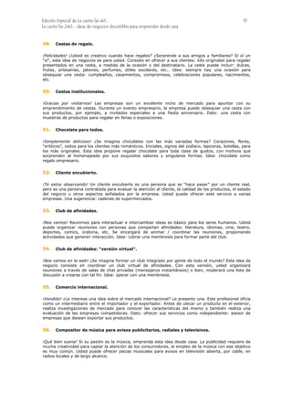 Edición Especial de Le canto las 40... 15
Le canto las 240... ideas de negocios discutibles para emprender desde casa
49.
50.
51.
52.
53.
54.
55.
56.
Cestas de regalo.
¡Felicidades! ¿Usted es creativo cuando hace regalos? ¿Sorprende a sus amigos y familiares? Si oí un
“sí”, esta idea de negocios es para usted. Consiste en ofrecer a sus clientes: kits originales para regalar
presentados en una cesta, a medida de la ocasión y del destinatario. La cesta puede incluir: dulces,
frutas, artesanías, jabones, perfumes, útiles escolares, etc.. Idea: siempre hay una ocasión para
obsequiar una cesta: cumpleaños, casamientos, compromisos, celebraciones populares, nacimientos,
etc.
Cestas institucionales.
¡Gracias por visitarnos! Las empresas son un excelente nicho de mercado para apuntar con su
emprendimiento de cestas. Durante un evento empresario, la empresa puede obsequiar una cesta con
sus productos, por ejemplo, a invitados especiales a una fiesta aniversario. Dato: una cesta con
muestras de productos para regalar en ferias o exposiciones.
Chocolate para todos.
¡Simplemente delicioso! ¿Se imagina chocolates con las más variadas formas? Corazones, flores,
“eróticos”, ositos para los clientes más románticos. Iniciales, signos del zodíaco, lapiceras, botellas, para
los más originales. Esta idea propone regalar chocolate para toda clase de gustos, con motivos que
sorprenden al homenajeado por sus exquisitos sabores y singulares formas. Idea: chocolate como
regalo empresario.
Cliente encubierto.
¡Te estoy observando! Un cliente encubierto es una persona que se “hace pasar” por un cliente real,
pero es una persona contratada para evaluar la atención al cliente, la calidad de los productos, el estado
del negocio u otros aspectos señalados por la empresa. Usted puede ofrecer este servicio a varias
empresas. Una sugerencia: cadenas de supermercados.
Club de afinidades.
¡Nos vemos! Reunirnos para interactuar e intercambiar ideas es básico para los seres humanos. Usted
puede organizar reuniones con personas que compartan afinidades: literatura, idiomas, cine, teatro,
deportes, comics, oratoria, etc. Se encargará de animar / coordinar las reuniones, proponiendo
actividades que generen interacción. Idea: cobrar una membresía para formar parte del club.
Club de afinidades: “versión virtual”.
¡Nos vemos en la web! ¿Se imagina formar un club integrado por gente de todo el mundo? Esta idea de
negocio consiste en coordinar un club virtual de afinidades. Con esta versión, usted organizará
reuniones a través de salas de chat privadas (mensajeros instantáneos) o bien, moderará una lista de
discusión a crearse con tal fin. Idea: operar con una membresía.
Comercio internacional.
¡Vendido! ¿Le interesa una idea sobre el mercado internacional? Le presento una. Este profesional oficia
como un intermediario entre el importador y el exportador. Antes de ubicar un producto en el exterior,
realiza investigaciones de mercado para conocer las características del mismo y también realiza una
evaluación de las empresas competidoras. Dato: ofrecer sus servicios como independiente: asesor de
empresas que desean exportar sus productos.
Compositor de música para avisos publicitarios, radiales y televisivos.
¡Qué bien suena! Si su pasión es la música, emprenda esta idea desde casa. La publicidad requiere de
mucha creatividad para captar la atención de los consumidores, el empleo de la música con ese objetivo
es muy común. Usted puede ofrecer piezas musicales para avisos en televisión abierta, por cable, en
radios locales y de largo alcance.
 