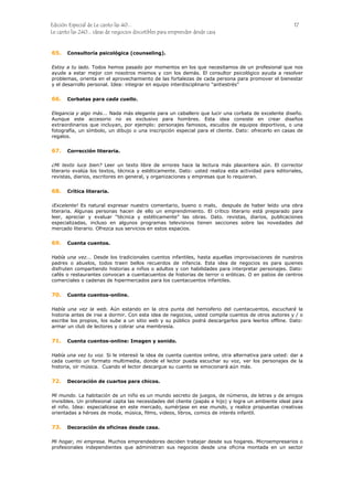 Edición Especial de Le canto las 40... 17
Le canto las 240... ideas de negocios discutibles para emprender desde casa
65.
66.
67.
68.
69.
70.
71.
72.
73.
Consultoría psicológica (counseling).
Estoy a tu lado. Todos hemos pasado por momentos en los que necesitamos de un profesional que nos
ayude a estar mejor con nosotros mismos y con los demás. El consultor psicológico ayuda a resolver
problemas, orienta en el aprovechamiento de las fortalezas de cada persona para promover el bienestar
y el desarrollo personal. Idea: integrar en equipo interdisciplinario “antiestrés”
Corbatas para cada cuello.
Elegancia y algo más... Nada más elegante para un caballero que lucir una corbata de excelente diseño.
Aunque este accesorio no es exclusivo para hombres. Esta idea consiste en crear diseños
extraordinarios que incluyan, por ejemplo: personajes famosos, escudos de equipos deportivos, o una
fotografía, un símbolo, un dibujo o una inscripción especial para el cliente. Dato: ofrecerlo en casas de
regalos.
Corrección literaria.
¿Mi texto luce bien? Leer un texto libre de errores hace la lectura más placentera aún. El corrector
literario evalúa los textos, técnica y estéticamente. Dato: usted realiza esta actividad para editoriales,
revistas, diarios, escritores en general, y organizaciones y empresas que lo requieran.
Crítica literaria.
¡Excelente! Es natural expresar nuestro comentario, bueno o malo, después de haber leído una obra
literaria. Algunas personas hacen de ello un emprendimiento. El crítico literario está preparado para
leer, apreciar y evaluar “técnica y estéticamente” las obras. Dato. revistas, diarios, publicaciones
especializadas, incluso en algunos programas televisivos tienen secciones sobre las novedades del
mercado literario. Ofrezca sus servicios en estos espacios.
Cuenta cuentos.
Había una vez... Desde los tradicionales cuentos infantiles, hasta aquellas improvisaciones de nuestros
padres o abuelos, todos traen bellos recuerdos de infancia. Esta idea de negocios es para quienes
disfruten compartiendo historias a niños o adultos y con habilidades para interpretar personajes. Dato:
cafés o restaurantes convocan a cuentacuentos de historias de terror o eróticas. O en patios de centros
comerciales o cadenas de hipermercados para los cuentacuentos infantiles.
Cuenta cuentos-online.
Había una vez la web. Aún estando en la otra punta del hemisferio del cuentacuentos, escuchará la
historia antes de irse a dormir. Con esta idea de negocios, usted compila cuentos de otros autores y / o
escribe los propios, los sube a un sitio web y su público podrá descargarlos para leerlos offline. Dato:
armar un club de lectores y cobrar una membresía.
Cuenta cuentos-online: Imagen y sonido.
Había una vez tu voz. Si le interesó la idea de cuenta cuentos online, otra alternativa para usted: dar a
cada cuento un formato multimedia, donde el lector pueda escuchar su voz, ver los personajes de la
historia, oír música. Cuando el lector descargue su cuento se emocionará aún más.
Decoración de cuartos para chicos.
Mi mundo. La habitación de un niño es un mundo secreto de juegos, de números, de letras y de amigos
invisibles. Un profesional capta las necesidades del cliente (papás e hijo) y logra un ambiente ideal para
el niño. Idea: especialícese en este mercado, sumérjase en ese mundo, y realice propuestas creativas
orientadas a héroes de moda, música, films, videos, libros, comics de interés infantil.
Decoración de oficinas desde casa.
Mi hogar, mi empresa. Muchos emprendedores deciden trabajar desde sus hogares. Microempresarios o
profesionales independientes que administran sus negocios desde una oficina montada en un sector
 