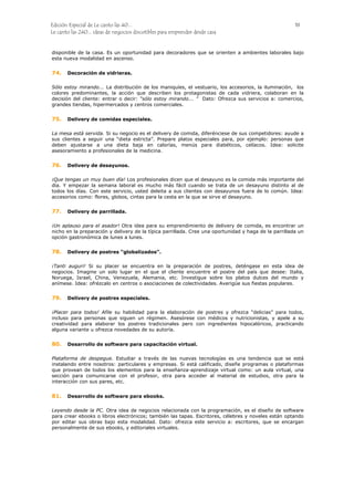 Edición Especial de Le canto las 40... 18
Le canto las 240... ideas de negocios discutibles para emprender desde casa
disponible de la casa. Es un oportunidad para decoradores que se orienten a ambientes laborales bajo
esta nueva modalidad en ascenso.
74.
75.
76.
77.
78.
79.
80.
81.
Decoración de vidrieras.
Sólo estoy mirando... La distribución de los maniquíes, el vestuario, los accesorios, la iluminación, los
colores predominantes, la acción que describen los protagonistas de cada vidriera, colaboran en la
decisión del cliente: entrar o decir: “sólo estoy mirando... ” Dato: Ofrezca sus servicios a: comercios,
grandes tiendas, hipermercados y centros comerciales.
Delivery de comidas especiales.
La mesa está servida. Si su negocio es el delivery de comida, diferénciese de sus competidores: ayude a
sus clientes a seguir una “dieta estricta”. Prepare platos especiales para, por ejemplo: personas que
deben ajustarse a una dieta baja en calorías, menús para diabéticos, celíacos. Idea: solicite
asesoramiento a profesionales de la medicina.
Delivery de desayunos.
¡Que tengas un muy buen día! Los profesionales dicen que el desayuno es la comida más importante del
día. Y empezar la semana laboral es mucho más fácil cuando se trata de un desayuno distinto al de
todos los días. Con este servicio, usted deleita a sus clientes con desayunos fuera de lo común. Idea:
accesorios como: flores, globos, cintas para la cesta en la que se sirve el desayuno.
Delivery de parrillada.
¡Un aplauso para el asador! Otra idea para su emprendimiento de delivery de comida, es encontrar un
nicho en la preparación y delivery de la típica parrillada. Cree una oportunidad y haga de la parrillada un
opción gastronómica de lunes a lunes.
Delivery de postres “globalizados”.
¡Tanti auguri! Si su placer se encuentra en la preparación de postres, deténgase en esta idea de
negocios. Imagine un solo lugar en el que el cliente encuentre el postre del país que desee: Italia,
Noruega, Israel, China, Venezuela, Alemania, etc. Investigue sobre los platos dulces del mundo y
anímese. Idea: ofrézcalo en centros o asociaciones de colectividades. Averigüe sus fiestas populares.
Delivery de postres especiales.
¡Placer para todos! Afile su habilidad para la elaboración de postres y ofrezca “delicias” para todos,
incluso para personas que siguen un régimen. Asesórese con médicos y nutricionistas, y apele a su
creatividad para elaborar los postres tradicionales pero con ingredientes hipocalóricos, practicando
alguna variante u ofrezca novedades de su autoría.
Desarrollo de software para capacitación virtual.
Plataforma de despegue. Estudiar a través de las nuevas tecnologías es una tendencia que se está
instalando entre nosotros: particulares y empresas. Si está calificado, diseñe programas o plataformas
que provean de todos los elementos para la enseñanza-aprendizaje virtual como: un aula virtual, una
sección para comunicarse con el profesor, otra para acceder al material de estudios, otra para la
interacción con sus pares, etc.
Desarrollo de software para ebooks.
Leyendo desde la PC. Otra idea de negocios relacionada con la programación, es el diseño de software
para crear ebooks o libros electrónicos; también las tapas. Escritores, célebres y noveles están optando
por editar sus obras bajo esta modalidad. Dato: ofrezca este servicio a: escritores, que se encargan
personalmente de sus ebooks, y editoriales virtuales.
 