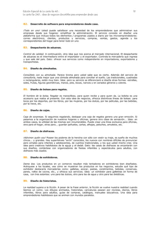 Edición Especial de Le canto las 40... 19
Le canto las 240... ideas de negocios discutibles para emprender desde casa
82.
83.
84.
85.
86.
87.
88.
89.
Desarrollo de software para emprendedores desde casa.
¡Todo en uno! Usted puede satisfacer una necesidad de los emprendedores que administran sus
empresas desde sus hogares: simplificar la administración. El servicio consiste en diseñar una
plataforma que incluya todos los elementos / programas usados a diario por los microemprendedores:
correo electrónico, clientes, productos y servicios, compras, ventas, gastos, agenda y los
correspondientes del hogar para tener todo en uno.
Despachante de aduanas.
Control de calidad. A continuación, otra idea que nos acerca al mercado internacional. El despachante
de aduanas es el intermediario entre el importador y el exportador. Controla la mercadería que ingresa
y que sale del país. Dato: ofrecer sus servicios como independiente en importadores, exportadores y
transportistas.
Diseño de almohadas.
Consúltelo con su almohada. Parece broma pero usted sabe que es cierto. Además del servicio de
consultoría, nada mejor que una cómoda almohada para conciliar el sueño. Las tradicionales, cuadradas
o rectangulares, están muy bien. Idea: pero su servicio se diferenciará si diseña otras formas: estrellas,
soles, frutas, figuras geométricas, manos, pies, bocas, narices y en variados géneros y colores.
Diseño de bolsas para regalos.
El hombre de la bolsa. Regalar es maravilloso, para quien recibe y para quien da. La bolsita es una
accesorio que realza al presente. Con esta idea de negocios, ofrezca distintivas líneas de bolsas: para
locos por los deportes, por los libros, por las mujeres, por los dulces, por las películas, por las bebidas,
por la nieve, etc.
Diseño de cajas.
Caja de sorpresas. Si seguimos regalando, destapar una caja de regalos genera una gran emoción. Si
pasamos a la organización de nuestros hogares u oficinas, genera otro clase de sensación... Idea: en
ambos casos, la utilidad de las mismas son innumerables. Puede crear una línea exclusiva para oficinas,
otra para el hogar, otras para... guardar pañuelos, cartas, alhajas, peluches, amuletos, etc.
Diseño de disfraces.
¡Adivinen quién soy! Poseer los poderes de la heroína con sólo con vestir su traje, es sueño de muchos
chicos... y grandes. Hay superhéroes “archi” conocidos, los nuevos con nombres difíciles de pronunciar
pero simples para infantes y adolescentes, de cuentos tradicionales, y los que usted mismo cree. Una
idea para creativos habilidosos de la aguja y el dedal. Dato: las casas de disfraces se encantarán con
sus diseños, contáctese con organizadores de fiestas infantiles y espectáculos para adultos, con
disfraces más osados.
Diseño de exhibidores.
Deme ése. Los productos en un comercio resultan más tentadores en exhibidores bien diseñados.
Acérquese a los locales, vea cómo se muestran los productos en los negocios, estudie qué tipo de
exhibidor destacaría mercaderías como: galletas, azúcar, pastas, condimentos, bebidas, conservas,
panes, rollos de cocina, etc., y ofrezca sus servicios. Idea: un exhibidor para galletitas en forma de
casa, con tres estantes: uno para las dulces, otro para las de agua y otro para las dietéticas.
Diseño de historietas.
La realidad supera a la ficción. A pesar de la frase anterior, la ficción se vuelve nuestra realidad cuando
leemos un comic. Los dibujos animados, historietas, caricaturas pasean por revistas, diarios, libros
infantiles, libros para adultos, guías de compras, catálogos, manuales educativos. Una idea para
emprendedores habilidosos que se animen con mundos paralelos.
 