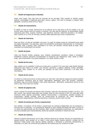 Edición Especial de Le canto las 40... 20
Le canto las 240... ideas de negocios discutibles para emprender desde casa
90.
91.
92.
93.
94.
95.
96.
97.
98.
Diseño de hogares para mascotas.
Hogar dulce hogar. Otra idea para los amantes de los animales. Ésta consiste en diseñar casitas
seguras, confortables e higiénicas para ellos: perros y gatos. ¿Por qué no tortugas y conejos? Valor
agregado: accesorios útiles como el “ajuar”.
Diseño de indumentaria.
El hábito no hace al monje. Demorarnos en la elección de la ropa para el día de trabajo o de una
reunión social, parece tema de mujeres y hombres. Con esta idea de negocios, el emprendedor diseña
creaciones para niños, mujeres, hombres, ropa deportiva, lencería, uniformes escolares o de trabajo.
Dato: focalice en un nicho de mercado, ejemplo, talles especiales para niños o adolescentes.
Diseño de interiores.
Pase, por favor. La idea de remodelar una casa o un lugar de trabajo puede ser interesante para usted
que desea emprender. Con esta idea, usted crea ambientes combinando creativamente: la iluminación,
materiales, color y equipos. Dato: orientarse a un nicho, por ejemplo: oficinas desde el hogar. Otro:
orientarse a la ambientación de eventos.
Diseño de joyas.
¡Vale una fortuna! Anillos, pulseras, aros, collares, prendedores, camafeos, relojes o brazaletes,
embellecen nuestros vestuarios convirtiéndose en accesorios casi obligatorios. Idea: desde su taller-
hogar, este emprendedor crea joyas trabajando: oro, plata, piedras y otros.
Diseño de kit cama.
¡Que sueñes con los angelitos! ¿Cuál es la moda para ir a dormir? Con esta idea usted diseña distintas
colecciones para “estar a la moda”, que incluyen: camisones o pijamas, sábanas, fundas, pantuflas,
acolchados. Dato: focalice en un nicho, por ejemplo, kit para niñas románticas o kit para niños
informáticos.
Diseño de kit cocina.
¡A comer! La moda de la cocina no tiene porque ser “aburrida”. Esta idea de negocios le propone diseñar
los elementos necesarios para la tarea: agarraderas, delantales, gorro del cocinero, manteles,
servilletas, bajo una misma temática. Cree varias colecciones. Alternativa: presentación del kit en una
cesta o caja, incluir libro con recetas.
Diseño de páginas web.
¿Subir a dónde? El mercado de Internet está creciendo: cada año más personas acceden a la red y, con
ello, existen más clientes potenciales que navegan miles de sitios durante el día. Con esta idea usted
construye desde páginas personales, páginas institucionales y empresarias, grandes portales de
conocimiento, tiendas virtuales, sitios de compra-venta de productos, etc. Dato: estudiantes,
profesionales independientes, institutos educativos, empresas, quieren subir a la web.
Diseño de stands para ferias y exposiciones.
Con ustedes: el producto. En las ferias y exposiciones los grandes protagonistas son los productos y
servicios que se presentan. Y la presentación depende en gran medida del diseño del stand. La feria es
un canal muy aprovechado por las empresas. Dato: ofrecer propuestas económicas, con materiales y
recursos accesibles para emprendedores, donde hay bastante actividad en materia de ferias.
Diseño de volantes.
¡Nuestro producto! Diariamente, por la calle, recibimos decenas de volantes. Muchos son desechados sin
siquiera leerlos, otros quedan en un cajón y unos pocos captan nuestra atención. ¿Cuáles son los
efectivos? Usted puede crear algunos diseños estándar y ofrecerlos a comercios directamente, a
imprentas o un dato: los comercios que publicaron los volantes que hoy recibió en la calle.
 