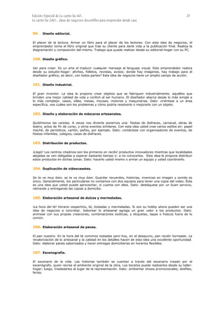 Edición Especial de Le canto las 40... 21
Le canto las 240... ideas de negocios discutibles para emprender desde casa
99.
100.
101.
102.
103.
104.
105.
106.
107.
Diseño editorial.
El placer de la lectura. Armar un libro para el placer de los lectores. Con esta idea de negocios, el
emprendedor toma el libro original que trae su cliente para darle vida a la publicación final. Realiza la
diagramación y composición del mismo. Trabajo que puede realizar desde su editorial-hogar con su PC.
Diseño gráfico.
Ver para creer. Es un arte el traducir cualquier mensaje al lenguaje visual. Este emprendedor realiza
desde su estudio-hogar: afiches, folletos, revistas, avisos; donde hay imágenes, hay trabajo para el
diseñador gráfico, es decir, ¿en todos partes? Esta idea de negocios tiene un amplio campo de acción.
Diseño industrial.
El gran inventor. La idea le propone crear objetos que se fabriquen industrialmente; aquéllos que
brinden una mejor calidad de vida y confort al ser humano. El diseñador abarca desde lo más simple a
lo más complejo: vasos, sillas, mesas, mouses, motores y maquinarias. Dato: oriéntese a un área
específica, vea cuáles son los problemas y cómo podría resolverlo o mejorarlo con un objeto.
Diseño y elaboración de máscaras artesanales.
Quitémonos las caretas. A veces nos divierte ponernos una: fiestas de disfraces, carnaval, obras de
teatro, actos de fin de curso, y otros eventos similares. Con esta idea usted crea varios estilos en: papel
maché, de periódicos, cartón, paños, por ejemplo. Dato: contáctese con organizadores de eventos, de
fiestas infantiles, colegios, casas de disfraces.
Distribución de productos.
¡Llegó! Los centros citadinos son los primeros en recibir productos innovadores mientras que localidades
alejadas se ven obligadas a esperar bastante tiempo o: a no conocerlos. Esta idea le propone distribuir
estos productos en dichas zonas. Dato: hacerlo usted mismo o armar un equipo y usted coordinarlo.
Duplicación de videocasetes.
Se te ve muy bien, se te ve muy bien. Guardar recuerdos, historias, vivencias en imagen y sonido es
único. Generalmente, los particulares no contamos con dos equipos para tener una copia del video. Ésta
es una idea que usted puede aprovechar, si cuenta con ellos. Dato: destáquese por un buen servicio,
retirando y entregando las copias a domicilio.
Elaboración artesanal de dulces y mermeladas.
¡La hora del té! Horario vespertino, té, tostadas y mermeladas. Si son su hobby ahora pueden ser una
idea de negocios a concretar. Saborear lo artesanal agrega un gran valor a los productos. Dato:
anímese con sus propias creaciones, combinaciones exóticas, y etiquetas, tapas o frascos fuera de lo
común.
Elaboración artesanal de panes.
El pan nuestro. En la hora del té comimos tostadas pero hoy, en el desayuno, pan recién horneado. La
revalorización de lo artesanal y la calidad en los detalles hacen de esta idea una excelente oportunidad.
Dato: elaborar panes saborizados y hacer entregas domiciliarias en horarios flexibles.
Escenografía.
El escenario de la vida. Las historias también se cuentan a través del escenario creado por el
escenógrafo, quien recrea el ambiente original de la obra. Los bocetos puede realizarlos desde su taller-
hogar; luego, trasladarlos al lugar de la representación. Dato: ambientar shows promocionales, desfiles,
ferias.
 