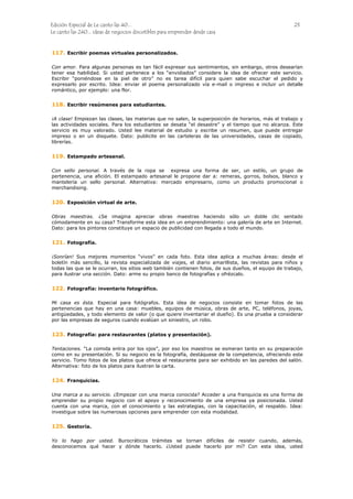 Edición Especial de Le canto las 40... 23
Le canto las 240... ideas de negocios discutibles para emprender desde casa
117.
118.
119.
120.
121.
122.
123.
124.
125.
Escribir poemas virtuales personalizados.
Con amor. Para algunas personas es tan fácil expresar sus sentimientos, sin embargo, otros desearían
tener esa habilidad. Si usted pertenece a los “envidiados” considere la idea de ofrecer este servicio.
Escribir “poniéndose en la piel de otro” no es tarea difícil para quien sabe escuchar el pedido y
expresarlo por escrito. Idea: enviar el poema personalizado vía e-mail o impreso e incluir un detalle
romántico, por ejemplo: una flor.
Escribir resúmenes para estudiantes.
¡A clase! Empiezan las clases, las materias que no salen, la superposición de horarios, más el trabajo y
las actividades sociales. Para los estudiantes se desata “el desastre” y el tiempo que no alcanza. Este
servicio es muy valorado. Usted lee material de estudio y escribe un resumen, que puede entregar
impreso o en un disquete. Dato: publicite en las carteleras de las universidades, casas de copiado,
librerías.
Estampado artesanal.
Con sello personal. A través de la ropa se expresa una forma de ser, un estilo, un grupo de
pertenencia, una afición. El estampado artesanal le propone dar a: remeras, gorros, bolsos, blanco y
mantelería un sello personal. Alternativa: mercado empresario, como un producto promocional o
merchandising.
Exposición virtual de arte.
Obras maestras. ¿Se imagina apreciar obras maestras haciendo sólo un doble clic sentado
cómodamente en su casa? Transforme esta idea en un emprendimiento: una galería de arte en Internet.
Dato: para los pintores constituye un espacio de publicidad con llegada a todo el mundo.
Fotografía.
¡Sonrían! Sus mejores momentos “vivos” en cada foto. Esta idea aplica a muchas áreas: desde el
boletín más sencillo, la revista especializada de viajes, el diario amarillista, las revistas para niños y
todas las que se le ocurran, los sitios web también contienen fotos, de sus dueños, el equipo de trabajo,
para ilustrar una sección. Dato: arme su propio banco de fotografías y ofrézcalo.
Fotografía: inventario fotográfico.
Mi casa es ésta. Especial para fotógrafos. Esta idea de negocios consiste en tomar fotos de las
pertenencias que hay en una casa: muebles, equipos de música, obras de arte, PC, teléfonos, joyas,
antigüedades, y todo elemento de valor (o que quiere inventariar el dueño). Es una prueba a considerar
por las empresas de seguros cuando evalúan un siniestro, un robo.
Fotografía: para restaurantes (platos y presentación).
Tentaciones. “La comida entra por los ojos”, por eso los maestros se esmeran tanto en su preparación
como en su presentación. Si su negocio es la fotografía, destáquese de la competencia, ofreciendo este
servicio. Tomo fotos de los platos que ofrece el restaurante para ser exhibido en las paredes del salón.
Alternativa: foto de los platos para ilustran la carta.
Franquicias.
Una marca a su servicio. ¿Empezar con una marca conocida? Acceder a una franquicia es una forma de
emprender su propio negocio con el apoyo y reconocimiento de una empresa ya posicionada. Usted
cuenta con una marca, con el conocimiento y las estrategias, con la capacitación, el respaldo. Idea:
investigue sobre las numerosas opciones para emprender con esta modalidad.
Gestoría.
Yo lo hago por usted. Burocráticos trámites se tornan difíciles de resistir cuando, además,
desconocemos qué hacer y dónde hacerlo. ¿Usted puede hacerlo por mí? Con esta idea, usted
 