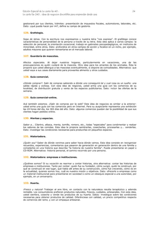 Edición Especial de Le canto las 40... 24
Le canto las 240... ideas de negocios discutibles para emprender desde casa
gestionará por sus clientes, trámites: presentación de impuestos fiscales, automotores, laborales, etc.
Dato: ¿qué puede hacer por mí?, defina su campo de gestoría.
126.
127.
128.
129.
130.
131.
132.
133.
Grafología.
Sopa de letras. Con la escritura nos expresamos y nuestra letra “nos expresa”. El grafólogo conoce
características de personalidad de la persona a través de su letra. Esta idea aplica a varios campos: la
selección de personal, la orientación vocacional, trabajo en gabinetes psicopedagógicos, en institutos de
minoridad, entre otros. Dato: profundice en otros campos de acción y focalice en un nicho, por ejemplo,
adultos mayores que quieren reinsertarse en el mercado laboral.
Guardería de mascotas.
Afectos especiales. Al dejar nuestros hogares, particularmente en vacaciones, una de las
preocupaciones es quién cuidará de la mascota. Otra idea para los amantes de los animales. Ésta le
propone que usted albergue a las mascotas eventualmente, si dispone de comodidades. Alternativa: que
usted vaya a sus casas diariamente para proveerles alimento y otros cuidados.
Guía comercial.
¿Dónde comprar?. Salir de compras sabiendo a dónde uno conseguirá tal y cual cosa es un sueño: una
salida rápida y exitosa. Con esta idea de negocios, usted arma una guía con los comercios de su
localidad, de distribución gratuita y venta de los espacios publicitarios. Dato: incluir las ofertas de la
semana.
Guía comercial-online.
Acá también estamos. ¿Salir de compras por la web? Esta idea de negocios es similar a la anterior:
usted arma una guía con los comercios pero en Internet. Para su auspiciante representa una exhibición
las 24 horas del día, los 365 días del año. Dato: algunos comercios puedan dar la posibilidad de que sus
clientes hagan pedidos online.
Hierbas y especias.
Sabor a... Cilantro, albaca, menta, tomillo, romero, etc., todas “especiales” para condimentar y realzar
los sabores de las comidas. Esta idea le propone sembrarlas, cosecharlas, procesarlas y... venderlas.
Dato: investigar las condiciones necesarias para producirlas en pequeños espacios.
Historiadora.
¿Quién soy? Saber de dónde venimos para saber hacia dónde vamos. Esta idea consiste en reorganizar
recuerdos, experiencias, comentarios que pasaron de generación en generación dentro de una familia y
compilarlos en una historia que describa “la historia de nuestra familia”. Puede presentarse en papel o
CD-ROM. Alternativa: historia personal, el camino recorrido por una persona.
Historiadora: empresas e instituciones.
¿Quiénes somos? Si su vocación es rearmar y contar historias, otra alternativa: contar las historias de
empresas e instituciones. Tanto por contar: quién fue su fundador, cómo surgió, quién la construyó, por
qué se construyó en ese lugar, qué había allí antes de su construcción, cómo fue creciendo, cómo es en
la actualidad, quienes somos hoy, cuál es nuestra misión y objetivos. Dato: ofrecerlo a empresas como
un material institucional para presentarse en sociedad o como un obsequio especial a una autoridad, por
ejemplo, en un aniversario.
Huerta.
¡Fresco y natural! Trabajar al aire libre, en contacto con la naturaleza resulta terapéutico y además
rentable. Los consumidores prefieren productos naturales, frescos, cuidados, artesanales. Con esta idea,
usted siembra, cosecha y vende los productos de su huerta. Datos: investigue sobre las condiciones
necesarias para obtener productos de calidad. Diferénciese con calidad, un precio competitivo respecto
de comercios del ramo, y con un empaque artesanal.
 