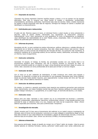 Edición Especial de Le canto las 40... 25
Le canto las 240... ideas de negocios discutibles para emprender desde casa
134.
135.
136.
137.
138.
139.
140.
141.
142.
Impresión de escritos.
¡Causaste muy buena impresión! Imprimir significa tiempo y dinero, si no se cuentan con los equipos
adecuados. Esta idea le propone que usted facilite el trabajo a estudiantes, profesionales,
emprendedores, secretarias, publicistas, imprimiendo toda clase de escritos. Datos: emplee impresoras
de calidad si decide emprender esta idea de negocios. Entregue los trabajos en sobres o carpetas que
identifiquen su emprendimiento.
Individuales para restaurantes.
El plato del día. Mientras espera el menú, el individual frente a usted resulta un tema entretenido o
aburrido. ¿Qué le parece diseñar individuales que representen al restaurante? Tanguero,
Hollywoodense, Tecno. ¿Que representen la zona geográfica? El norte, la Mesopotamia, la Patagonia.
¿Que identifiquen las especialidades de la casa? Pastas, pizzas, empanadas. Dato: el individual como
espacio de publicidad para comercios cercanos.
Informes de prensa.
Novedades del día. La gran cantidad de medios informativos, gráficos, televisivos y radiales dificultan el
seguimiento de un tema de manera exhaustiva. Para ello, usted puede ofrecer este servicio: relevar
noticias sobre un tema puntual (las tendencias del mercado del libro, los productos más novedosos, la
exposición mediática de un personaje público) de los distintos medios, clasificarlas, archivarlas, realizar
un informe, hacer el seguimiento.
Instructor antiestrés.
Serenidad. El estudio, el trabajo, la familia, las actividades sociales son una mezcla letal si no
encontramos equilibrio para manejarlos. Hoy día la mayoría necesita un momento de relax. Un
instructor antiestrés puede ser un experto en yoga u otras disciplinas que permitan relajar el cuerpo y la
mente. Idea: asociarse con otros profesionales de la salud para brindar un servicio integral.
Instructor de baile.
Con el ritmo en la piel. Hablando de distenderse, el baile constituye otro medio para lograrlo y
divertirse. En Argentina, el tango se ha convertido en una propuesta interesante para varios públicos,
desde los jóvenes hasta adultos mayores; pero especialmente: turistas ávidos del ritmo del “dos por
cuatro”. Idea: ofrecer talleres intensivos en hoteles.
Instructor de defensa personal.
Sin miedos. La violencia y agresión acuciantes crean espacios que podemos aprovechar para sentirnos
mejor interiormente, con mayor fortaleza mental más que física. Quienes califiquen en estas disciplinas
pueden trabajar individual y / o grupalmente, en su salón-hogar, en domicilio del alumno, o en clubes.
Instructor vocal.
Música para mis oídos. Aprender a usar nuestra voz no es exclusividad de locutores y cantantes.
Maestros, profesionales, capacitadores, ejecutivos, conferencistas, actores, y toda aquella persona cuya
actividad le exija un esfuerzo extra a su voz, respecto del resto de las ocupaciones. Ideas: ofrecer
talleres especiales para docentes. Otro para conferencistas “inexpertos”.
Investigación de mercado.
¿Quién necesita qué? Si bien para el lanzamiento del walkman no se realizó ninguna investigación de
mercado, para el común de los productos o servicios es un paso obligado si pretendemos llegar al final.
Esta idea consiste en que usted detecte las necesidades y deseos de determinado mercado, a través de
distintos tipos de encuestas. Dato: ofrecer sus servicios a PYMEs y microemprendedores.
Jabones artesanales.
Pura espuma perfumada. Acepte el desafío de romper con el “típico” jabón de tocador. ¿Qué le parece
diseñar jabones en distintos formatos, colores, perfumes? Usted puede crear varias colecciones, por
 