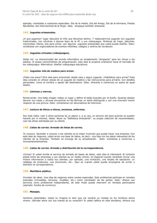 Edición Especial de Le canto las 40... 26
Le canto las 240... ideas de negocios discutibles para emprender desde casa
ejemplo, orientadas a ocasiones especiales: Día de la madre, Día del Amigo, Día de la hermana, Fiestas
Navideñas, Día Internacional de la Mujer. Idea: empaque también artesanal.
143.
144.
145.
146.
147.
148.
149.
150.
151.
Juguetes artesanales.
¿A qué jugamos? Jugar descubre al niño que llevamos dentro. Y redescubrirnos jugando con juguetes
tradicionales, nos retrotrae a épocas lejos de la PC y sus videojuegos. Muñecas de trapo, peluches,
marionetas, títeres, kits para armar, son algunos juguetes artesanales que usted puede diseñar. Dato:
contáctese con organizadores de eventos infantiles, colegios y centros de recreación.
Juguetes virtuales (videojuegos).
Doble clic. La interactividad del mundo informático es simplemente “atrapante” para los chicos y los
adultos. Si posee conocimientos de programación, esta idea le propone orientarse hacia el mercado de
los videojuegos. Alternativa: diseñar videojuegos educativos.
Juguetes: kits de madera para armar.
¿Falta una pieza? Otra idea para emprender desde casa y seguir jugando. ¿Habilidoso para armar? Esta
idea consiste en ofrecer piezas de un juguete de madera y las instrucciones para armarlo. Con detalles
personales: como el nombre o apodo del destinatario. Dato: ofrecerlo a comercios en packs de igual
diseño.
Láminas y marcos.
Remarcando. Una bella imagen realza un lugar y define el estilo buscado por el dueño. Quienes desean
decorar sus casas u oficinas encuentran en las láminas un estilo distinguido y con una inversión menor
respecto de una pintura. Dato: contactarse con decoradores de interiores.
Lectura de libros a chicos, ancianos, enfermos.
Soy todo oídos. Leer a otras personas es un placer y, a su vez, un servicio útil para quienes no pueden
hacerlo por sí mismos. Ideas: llevar su “biblioteca ambulante”: su propia colección de recomendados.
Leer las obras solicitadas por su cliente.
Listas de correo: Armado de listas de correo.
Te conozco. Aprender a conocer a los clientes es la mejor inversión que puede hacer una empresa. Con
esta idea de negocios, usted arma una base de datos, es decir: una lista con los datos relevantes de los
clientes de la empresa. También se encarga de su actualización. Dato: orientarse a comercios y
microemprendimientos.
Listas de correo: Armado y distribución de la correspondencia.
¡Correo! Si usted brinda el servicio de armado de bases de datos, esta idea le interesará. El contacto
postal entre las empresas y sus clientes es un medio común; en especial cuando necesitan enviar una
misma información a todos sus clientes; por ejemplo, una invitación, una tarjeta de salutación, un
catálogo de productos, una promoción, etc.. Aquí es cuando usted puede encargarse de armar y
distribuir la correspondencia.
Martillero público.
Corredor de ideas. Una idea de negocios sobre ventas especiales. Este profesional participa en remates
judiciales (inmuebles, terrenos, muebles, etc.) como conciliador de las partes. Dato: ofrecer sus
servicios como profesional independiente, de este modo puede intervenir en remates particulares
(ejemplo: fondos de comercio).
Masajes.
Hombros distendidos. Usted no imagina lo bien que me vendría un masaje en los hombros ahora
mismo. ¿Brindar alivio con sus manos es su vocación? Si usted califica en esta disciplina, ofrezca sus
 