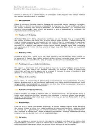 Edición Especial de Le canto las 40... 27
Le canto las 240... ideas de negocios discutibles para emprender desde casa
servicios: a domicilio, en su gabinete-hogar y en centros para adultos mayores. Dato: trabajar freelance
para equipos interdisciplinarios en hospitales.
152.
153.
154.
155.
156.
157.
158.
159.
Merchandising.
El sello de una marca. Carpetas, lapiceras, tazas de café, anotadores, memos, calendarios, portafolios,
lápices, llaveros también son espacios para publicitar la empresa y sus marcas. Usted puede ofrecer
este servicio, realizando usted mismo el estampado (que puede ser artesanal) y / o vendiendo estas
soluciones promocionales. Idea: ofrecer sus servicios a ferias y exposiciones, y contactarse con
organizadores de eventos empresarios.
Mesita móvil de dulces.
¡De festejo! Esta edición dedica varias ideas a los niños y acá una más para ellos, ¡y para usted! Esta
idea consiste en ofrecer una mesita móvil de dulces para las fiestas de niños. La mesita móvil es una
mesa de bebidas para adultos (con ruedas), con dos niveles. Arriba: se colocan vasos de trago largo,
sorbetes, jugos, servilletas. Además: manzanitas con caramelo, chupetines, bastoncitos, un bowl con
caramelos. En el segundo nivel: papitas, chizitos, palitos, maníes, gaseosas, jugos. Idea: contactarse
con organizadores de eventos infantiles, servicio de tragos para niños. Dato: ofrecer una mesa móvil
para adultos.
Modista / Sastre.
El dedal de oro es para... Tijeras, aguja, hilo, dedal, botones y una gran habilidad para la costura son
los elementos de trabajo. Subir ruedos, practicar ajustes, zurcidos, remiendos, pegar botones puede
transformarse en un emprendimiento. Idea: ofrezca sus servicios en residencias estudiantiles.
Muebles para emprendedores desde casa.
Más espacio. La organización de la empresa desde el hogar es una oportunidad para quienes diseñen
muebles. Ganar más espacio con: pequeñas bibliotecas, un escritorio y mesa de computación
multifunción, archivos para los papeles de la empresa. El mercado de estos emprendedores está
abriendo un nuevo nicho para decoradores de interiores.
Música electroacústica.
Nuevos ritmos. El advenimiento de Internet trajo el nacimiento de nuevos instrumentos musicales,
pasando las limitaciones de los instrumentos tradicionales. Esta idea le propone investigar este nuevo
campo, emplear recursos electrónicos y componer con ellos. Idea: ofrecer sus servicios a empresas o
universidades que poseen páginas institucionales.
Musicalización de espectáculos.
Suban el volumen. ¿Ha notado la diferencia entre una reunión con música y otra sin ella? Sin dudas, la
música genera ambientes divertidos y animados. Esta idea aplica a: reuniones sociales, obra teatrales,
desfiles, shows artísticos. Alternativa: para eventos empresarios, por ejemplo: fiestas de fin de año y
entrenamientos especiales.
Musicoterapia.
Curar con música. ¿Posee conocimientos de música y le gustaría ponerlo al servicio de los demás? La
idea propone emplear la música como medio terapéutico para tratar dolencias físicas y psíquicas. Usted
se desarrolla en su gabinete-hogar, en centros hospitalarios, dentro de un equipo interdisciplinario.
Idea: prepárese en esta disciplina y evalúe la alternativa de ofrecerlo a empresas para aplicarlo a ciertos
entrenamientos, por ejemplo, motivación de equipos de trabajo.
Narración.
“La” voz. La idea de un narrador es como la mano que nos va guiando hasta llegar a feliz destino. ¿Qué
le parece ofrecer sus servicios para ser el narrador de un documental? ¿de un video educativo? ¿O en
avisos publicitarios? Alternativa: ofrecer sus servicios para la narración de una obra teatral.
 