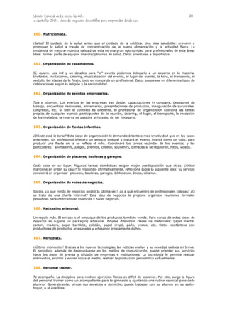 Edición Especial de Le canto las 40... 28
Le canto las 240... ideas de negocios discutibles para emprender desde casa
160.
161.
162.
163.
164.
165.
166.
167.
168.
Nutricionista.
¡Salud! El cuidado de la salud antes que el cuidado de la estética. Una idea saludable: prevenir y
promover la salud a través de concientización de la buena alimentación y la actividad física. La
tendencia de mejorar nuestra calidad de vida es una gran oportunidad para profesionales de esta área.
Idea: formar parte de equipos interdisciplinarios de salud. Dato: orientarse a deportistas.
Organización de casamientos.
Sí, quiero. Los mil y un detalles para “el” evento podemos delegarlo a un experto en la materia.
Invitados, invitaciones, catering, musicalización del evento, el lugar del evento, la hora, el transporte, el
vestido, las etapas de la fiesta, todo en manos de un profesional. Dato: prepárese en diferentes tipos de
celebraciones según la religión y la nacionalidad.
Organización de eventos empresarios.
Tiza y pizarrón. Los eventos en las empresas van desde: capacitaciones in company, desayunos de
trabajo, encuentros nacionales, aniversarios, presentaciones de productos, inauguración de sucursales,
congresos, etc. Si bien el contexto es diferente, el profesional de organización coordina las tareas
propias de cualquier evento: participantes de la reunión, catering, el lugar, el transporte, la recepción
de los invitados, la reserva de pasajes y hoteles, de ser necesario.
Organización de fiestas infantiles.
¿Dónde está la torta? Esta clase de organización le demandará tanta o más creatividad que en los casos
anteriores. Un profesional ofrecerá un servicio integral y tratará el evento infantil como un todo, para
producir una fiesta en la se refleje el niño. Coordinará las tareas estándar de los eventos, y las
particulares: animadores, juegos, premios, cotillón, souvenirs, disfraces si se requieren, fotos, videos.
Organización de placares, bauleras y garages.
Cada cosa en su lugar. Algunas tareas domésticas exigen mejor predisposición que otras. ¿Usted
mantiene en orden su casa? Si respondió afirmativamente, reflexione sobre la siguiente idea: su servicio
consistirá en organizar placares, bauleras, garages, bibliotecas, áticos, sótanos.
Organización de redes de negocios.
Socios. ¿A qué ronda de negocios asistió la última vez? ¿o a qué encuentro de profesionales colegas? ¿O
se trato de una charla informal? Esta idea de negocios le propone organizar reuniones formales
periódicas para intercambiar vivencias y hacer negocios.
Packaging artesanal.
Un regalo más. El envase o el empaque de los productos también vende. Para varias de estas ideas de
negocios se sugiere un packaging artesanal. Emplee diferentes clases de materiales: papel maché,
cartón, madera, papel barrilete, celofán, papel crepé, paño, cestas, etc. Dato: contáctese con
productores de productos artesanales y artesanos propiamente dichos.
Periodista.
¡¡Último momento!! Gracias a las nuevas tecnologías, las noticias vuelan y su novedad caduca en breve.
El periodista además de desenvolverse en los medios de comunicación, puede orientar sus servicios
hacia las áreas de prensa y difusión de empresas e instituciones. La tecnología le permite realizar
entrevistas, escribir y enviar notas al medio, realizar la producción periodística virtualmente.
Personal trainer.
Te acompaño. La disciplina para realizar ejercicios físicos es difícil de sostener. Por ello, surge la figura
del personal trainer como un acompañante para la gimnasia y ajustando una rutina especial para cada
alumno. Generalmente, ofrece sus servicios a domicilio, puede trabajar con su alumno en su salón-
hogar, o al aire libre.
 