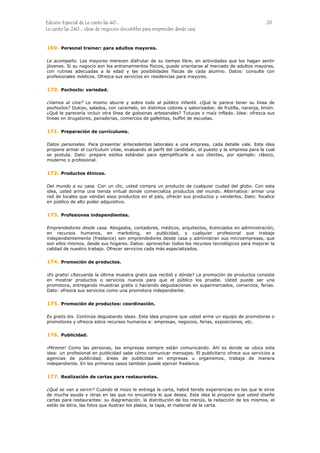 Edición Especial de Le canto las 40... 29
Le canto las 240... ideas de negocios discutibles para emprender desde casa
169.
170.
171.
172.
173.
174.
175.
176.
177.
Personal trainer: para adultos mayores.
Le acompaño. Los mayores merecen disfrutar de su tiempo libre, en actividades que los hagan sentir
jóvenes. Si su negocio son los entrenamientos físicos, puede orientarse al mercado de adultos mayores,
con rutinas adecuadas a la edad y las posibilidades físicas de cada alumno. Datos: consulte con
profesionales médicos. Ofrezca sus servicios en residencias para mayores.
Pochoclo: variedad.
¿Vamos al cine? Lo mismo aburre y sobre todo al público infantil. ¿Qué le parece tener su línea de
pochoclos? Dulces, salados, con caramelo, en distintos colores y saborizados: de frutilla, naranja, limón.
¿Qué le parecería incluir otra línea de golosinas artesanales? Tutucas o maíz inflado. Idea: ofrezca sus
líneas en drugstores, panaderías, comercios de galletitas, buffet de escuelas.
Preparación de currículums.
Datos personales. Para presentar antecedentes laborales a una empresa, cada detalle vale. Esta idea
propone armar el currículum vitae, evaluando el perfil del candidato, el puesto y la empresa para la cual
se postula. Dato: prepare estilos estándar para ejemplificarle a sus clientes, por ejemplo: clásico,
moderno o profesional.
Productos étnicos.
Del mundo a su casa. Con un clic, usted compra un producto de cualquier ciudad del globo. Con esta
idea, usted arma una tienda virtual donde comercializa productos del mundo. Alternativa: armar una
red de locales que vendan esos productos en el país, ofrecer sus productos y venderlos. Dato: focalice
en público de alto poder adquisitivo.
Profesiones independientes.
Emprendedores desde casa. Abogados, contadores, médicos, arquitectos, licenciados en administración,
en recursos humanos, en marketing, en publicidad, y cualquier profesional que trabaje
independientemente (freelance) son emprendedores desde casa y administran sus microempresas, que
son ellos mismos, desde sus hogares. Datos: aprovechar todos los recursos tecnológicos para mejorar la
calidad de nuestro trabajo. Ofrecer servicios cada más especializados.
Promoción de productos.
¡Es gratis! ¿Recuerda la última muestra gratis que recibió y dónde? La promoción de productos consiste
en mostrar productos o servicios nuevos para que el público los pruebe. Usted puede ser una
promotora, entregando muestras gratis o haciendo degustaciones en supermercados, comercios, ferias.
Dato: ofrezca sus servicios como una promotora independiente.
Promoción de productos: coordinación.
Es gratis bis. Continúe degustando ideas. Esta idea propone que usted arme un equipo de promotoras o
promotores y ofrezca estos recursos humanos a: empresas, negocios, ferias, exposiciones, etc.
Publicidad.
¡Míreme! Como las personas, las empresas siempre están comunicando. Ahí es donde se ubica esta
idea: un profesional en publicidad sabe cómo comunicar mensajes. El publicitario ofrece sus servicios a
agencias de publicidad, áreas de publicidad en empresas u organismos, trabaja de manera
independiente. En los primeros casos también puede ejercer freelance.
Realización de cartas para restaurantes.
¿Qué se van a servir? Cuando el mozo le entrega la carta, habrá tenido experiencias en las que le sirve
de mucha ayuda y otras en las que no encuentra lo que desea. Esta idea le propone que usted diseñe
cartas para restaurantes: su diagramación, la distribución de los menús, la redacción de los mismos, el
estilo de letra, las fotos que ilustran los platos, la tapa, el material de la carta.
 