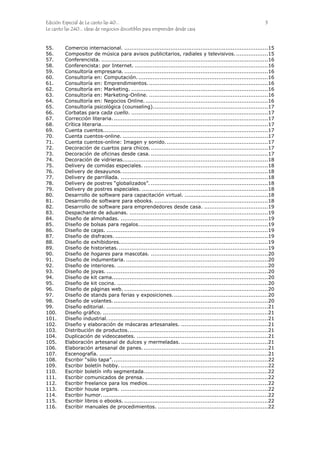 Edición Especial de Le canto las 40... 3
Le canto las 240... ideas de negocios discutibles para emprender desde casa
55. Comercio internacional. .................................................................................15
56. Compositor de música para avisos publicitarios, radiales y televisivos...................15
57. Conferencista. ..............................................................................................16
58. Conferencista: por Internet. ...........................................................................16
59. Consultoría empresaria. .................................................................................16
60. Consultoría en: Computación. .........................................................................16
61. Consultoría en: Emprendimientos....................................................................16
62. Consultoría en: Marketing. .............................................................................16
63. Consultoría en: Marketing-Online. ...................................................................16
64. Consultoría en: Negocios Online......................................................................16
65. Consultoría psicológica (counseling).................................................................17
66. Corbatas para cada cuello. .............................................................................17
67. Corrección literaria........................................................................................17
68. Crítica literaria..............................................................................................17
69. Cuenta cuentos.............................................................................................17
70. Cuenta cuentos-online. ..................................................................................17
71. Cuenta cuentos-online: Imagen y sonido. .........................................................17
72. Decoración de cuartos para chicos...................................................................17
73. Decoración de oficinas desde casa. ..................................................................17
74. Decoración de vidrieras..................................................................................18
75. Delivery de comidas especiales. ......................................................................18
76. Delivery de desayunos...................................................................................18
77. Delivery de parrillada. ...................................................................................18
78. Delivery de postres “globalizados”. ..................................................................18
79. Delivery de postres especiales. .......................................................................18
80. Desarrollo de software para capacitación virtual. ...............................................18
81. Desarrollo de software para ebooks. ................................................................18
82. Desarrollo de software para emprendedores desde casa. ....................................19
83. Despachante de aduanas. ..............................................................................19
84. Diseño de almohadas. ...................................................................................19
85. Diseño de bolsas para regalos.........................................................................19
86. Diseño de cajas. ...........................................................................................19
87. Diseño de disfraces. ......................................................................................19
88. Diseño de exhibidores....................................................................................19
89. Diseño de historietas. ....................................................................................19
90. Diseño de hogares para mascotas. ..................................................................20
91. Diseño de indumentaria. ................................................................................20
92. Diseño de interiores. .....................................................................................20
93. Diseño de joyas. ...........................................................................................20
94. Diseño de kit cama........................................................................................20
95. Diseño de kit cocina. .....................................................................................20
96. Diseño de páginas web. .................................................................................20
97. Diseño de stands para ferias y exposiciones......................................................20
98. Diseño de volantes........................................................................................20
99. Diseño editorial. ...........................................................................................21
100. Diseño gráfico. .............................................................................................21
101. Diseño industrial...........................................................................................21
102. Diseño y elaboración de máscaras artesanales. .................................................21
103. Distribución de productos...............................................................................21
104. Duplicación de videocasetes. ..........................................................................21
105. Elaboración artesanal de dulces y mermeladas. .................................................21
106. Elaboración artesanal de panes. ......................................................................21
107. Escenografía. ...............................................................................................21
108. Escribir “sólo tapa”........................................................................................22
109. Escribir boletín hobby. ...................................................................................22
110. Escribir boletín info segmentada......................................................................22
111. Escribir comunicados de prensa. .....................................................................22
112. Escribir freelance para los medios....................................................................22
113. Escribir house organs. ...................................................................................22
114. Escribir humor..............................................................................................22
115. Escribir libros o ebooks. .................................................................................22
116. Escribir manuales de procedimientos. ..............................................................22
 