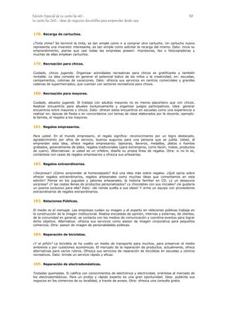 Edición Especial de Le canto las 40... 30
Le canto las 240... ideas de negocios discutibles para emprender desde casa
178.
179.
180.
181.
182.
183.
184.
185.
Recarga de cartuchos.
¿Tinta china? Se terminó la tinta, es tan simple como ir a comprar otro cartucho. Un cartucho nuevo
representa una inversión interesante, es tan simple como solicitar la recarga del mismo. Dato: inicie su
emprendimiento, piense que casi todas las empresas poseen: impresoras, fax o fotocopiadoras y
muchas de ellas emplean cartuchos.
Recreación para chicos.
Cuidado, chicos jugando. Organizar actividades recreativas para chicos es gratificante y también
rentable. La idea consiste en generar el potencial lúdico de los niños y la creatividad; en: escuelas,
campamentos, colonias de vacaciones. Dato: ofrezca sus servicios en centros comerciales y grandes
cadenas de supermercados, que cuentan con sectores recreativos para chicos.
Recreación para mayores.
Cuidado, abuelos jugando. El trabajo con adultos mayores no es menos placentero que con chicos.
Realizar encuentros para abuelos exclusivamente y organizar juegos participativos. Idea: generar
encuentros entre mayores y chicos. Dato: ofrecer estos encuentros en escuelas como una experiencia a
realizar en: épocas de fiesta o en concordancia con temas de clase elaborados por la docente, ejemplo:
la familia, el respeto a los mayores.
Regalos empresarios.
Para usted. En el mundo empresario, el regalo significa: reconocimiento por un logro destacado,
agradecimiento por años de servicio, buenos augurios para una persona que se jubila. Usted, al
emprender esta idea, ofrece regalos empresarios: lapiceras, llaveros, medallas, platos o fuentes
grabados, generalmente de plata, regalos tradicionales (para extranjeros, como facón, mates, productos
de cuero). Alternativas: si usted es un orfebre, diseñe su propia línea de regalos. Otra: si no lo es,
contáctese con casas de regalos empresarios y ofrezca sus artesanías.
Regalos extraordinarios.
¡¡Sorpresa!! ¿Cómo sorprender al homenajeado? Acá una idea más sobre regalos. ¿Qué opina sobre
ofrecer regalos extraordinarios, regalos artesanales como muchas ideas que comentamos en esta
edición? Piense en los juguetes y jabones artesanales, la historia familiar en CD, ¿y un desayuno
sorpresa? ¿Y las cestas llenas de productos personalizados? ¿y chocolates con sus iniciales? ¿le gustaría
un poema exclusivo para ella? Dato: ¡de rienda suelta a sus ideas! Y arme un equipo con proveedores
extraordinarios de regalos extraordinarios.
Relaciones Públicas.
El medio es el mensaje. Las empresas cuidan su imagen y el experto en relaciones públicas trabaja en
la construcción de la imagen institucional. Realiza encuestas de opinión, internas y externas, de clientes,
de la comunidad en general; se contacta con los medios de comunicación y coordina eventos para lograr
dicho objetivo. Alternativa: ofrezca sus servicios como asesor de imagen corporativa para pequeños
comercios. Otra: asesor de imagen de personalidades públicas.
Reparación de bicicletas.
¿Y el piñón? La bicicleta se ha vuelto un medio de transporte para muchos, para preservar el medio
ambiente y por cuestiones económicas. El mercado de la reparación de productos, actualmente, ofrece
alternativas para varios rubros. Ofrezca sus servicios de reparación de bicicletas en escuelas y centros
recreativos. Dato: brinde un servicio rápido y eficaz.
Reparación de electrodomésticos.
Tostadas quemadas. Si califica con conocimientos de electrónica y electricidad, oriéntese al mercado de
los electrodomésticos. Para un prolijo y rápido experto es una gran oportunidad. Idea: publicite sus
negocios en los comercios de su localidad, a través de avisos. Otra: ofrezca una consulta gratis.
 